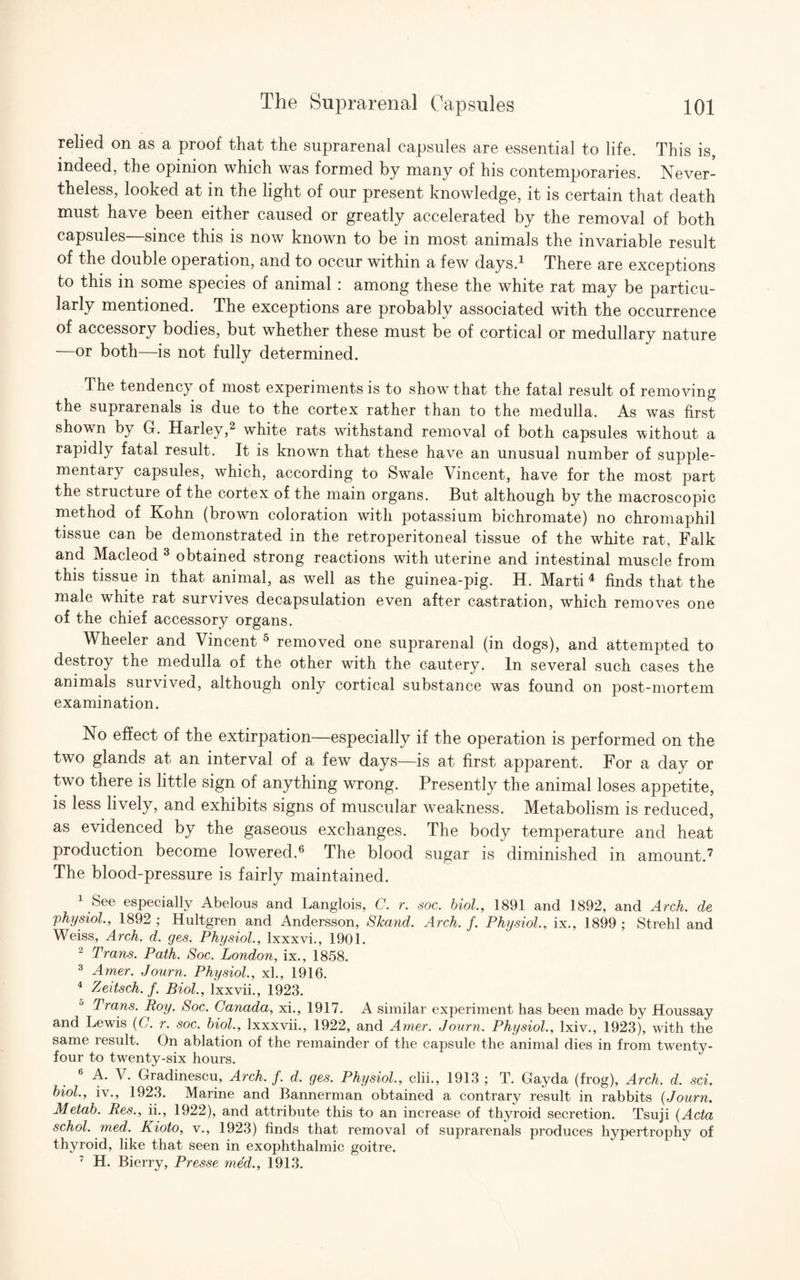 relied on as a proof that the suprarenal capsules are essential to life. This is, indeed, the opinion which was formed by many of his contemporaries. Never¬ theless, looked at in the light of our present knowledge, it is certain that death must have been either caused or greatly accelerated by the removal of both capsules—since this is now known to be in most animals the invariable result of the double operation, and to occur within a few days.1 There are exceptions to this in some species of animal : among these the white rat may be particu¬ larly mentioned. The exceptions are probably associated with the occurrence of accessory bodies, but whether these must be of cortical or medullary nature —or both—is not fully determined. The tendency of most experiments is to show that the fatal result of removing the suprarenals is due to the cortex rather than to the medulla. As was first shown by G. Harley,2 white rats withstand removal of both capsules without a rapidly fatal result. It is known that these have an unusual number of supple¬ mentary capsules, which, according to Swale Vincent, have for the most part the structure of the cortex of the main organs. But although by the macroscopic method of Kohn (brown coloration with potassium bichromate) no chromaphil tissue can be demonstrated in the retroperitoneal tissue of the white rat, Falk and Macleod 3 obtained strong reactions with uterine and intestinal muscle from this tissue in that animal, as well as the guinea-pig. H. Marti 4 finds that the male white rat survives decapsulation even after castration, which removes one of the chief accessory organs. Wheeler and Vincent 5 removed one suprarenal (in dogs), and attempted to destroy the medulla of the other with the cautery. In several such cases the animals survived, although only cortical substance was found on post-mortem examination. No effect of the extirpation—especially if the operation is performed on the two glands at an interval of a few days—is at first apparent. For a day or two there is little sign of anything wrong. Presently the animal loses appetite, is less lively, and exhibits signs of muscular weakness. Metabolism is reduced, as evidenced by the gaseous exchanges. The body temperature and heat production become lowered.6 The blood sugar is diminished in amount.7 The blood-pressure is fairly maintained. 1 See especially Abelous and Langlois, C. r. soc. biol., 1891 and 1892, and Arch, de physiol., 1892 ; Hultgren and Andersson, Skand. Arch. f. Physiol., ix., 1899 ; Strehl and Weiss, Arch. d. ges. Physiol., lxxxvi., 1901. 2 Trans. Path. Soc. London, ix., 1858. 3 Amer. Journ. Physiol., xl., 1916. 4 Zeitsch. f. Biol., lxxvii., 1923. Trans. Roy. Soc. Canada, xi., 1917. A similar experiment has been made by Houssay and Lewis (G. r. soc. biol., lxxxvii., 1922, and Amer. Journ. Physiol., lxiv., 1923), with the same result. On ablation of the remainder of the capsule the animal dies in from twenty- four to twenty-six hours. 6 A. V. Gradinescu, Arch. f. d. ges. Physiol., clii., 1913 ; T. Gayda (frog), Arch. d. sci. biol., iv., 1923. Marine and Bannerman obtained a contrary result in rabbits (Journ. Metab. Res., ii., 1922), and attribute this to an increase of thyroid secretion. Tsuji (Acta schol. med. Kioto, v., 1923) finds that removal of suprarenals produces hypertrophy of thyroid, like that seen in exophthalmic goitre. 7 H. Bierry, Presse med., 1913.