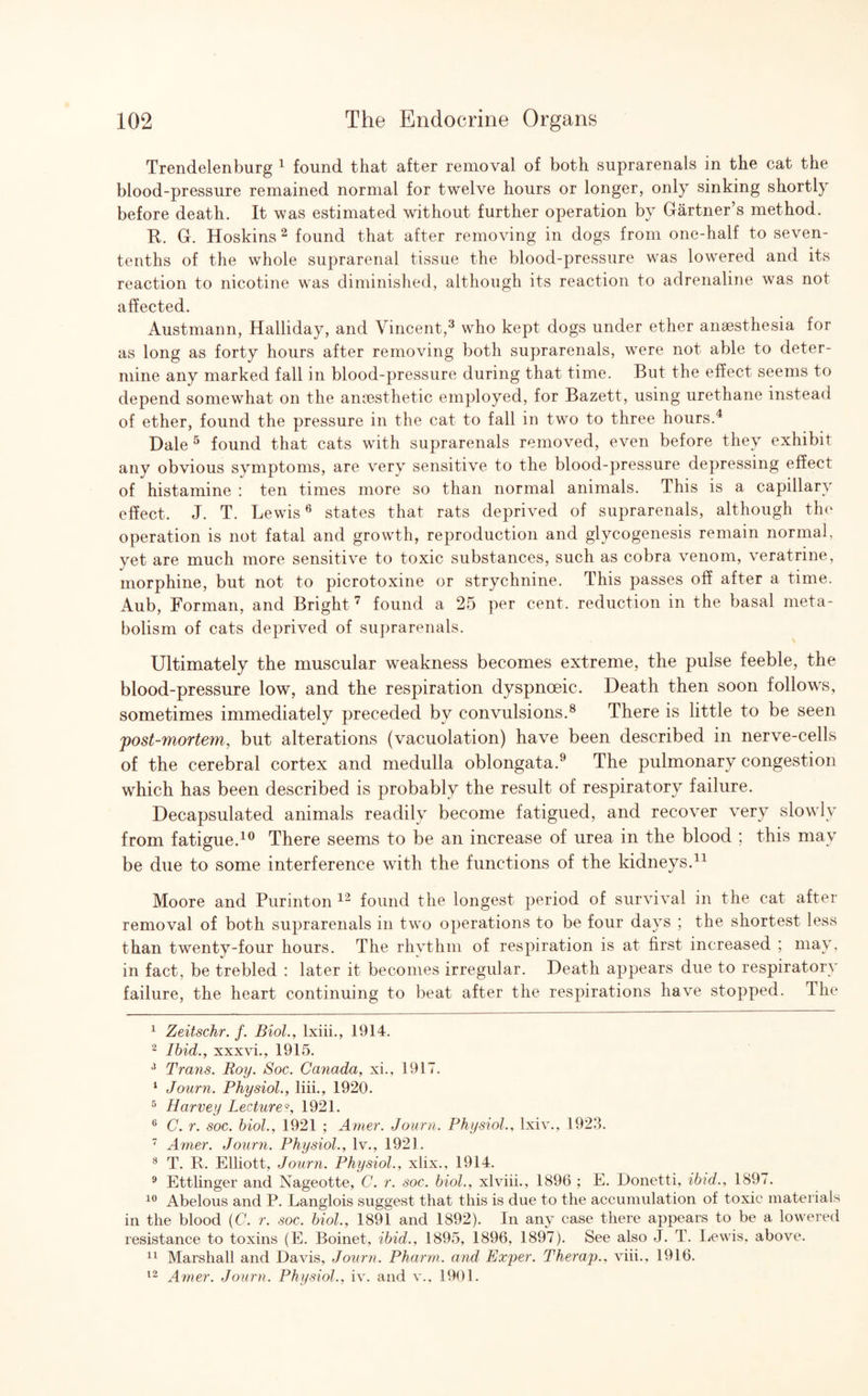 Trendelenburg 1 found that after removal of both suprarenals in the cat the blood-pressure remained normal for twelve hours or longer, only sinking shortly before death. It was estimated without further operation by Gartner’s method. It. G. Hoskins 2 found that after removing in dogs from one-half to seven- tenths of the whole suprarenal tissue the blood-pressure was lowered and its reaction to nicotine was diminished, although its reaction to adrenaline was not affected. Austmann, Halliday, and Vincent,3 who kept dogs under ether anaesthesia for as long as forty hours after removing both suprarenals, were not able to deter¬ mine any marked fall in blood-pressure during that time. But the effect seems to depend somewhat on the anaesthetic employed, for Bazett, using urethane instead of ether, found the pressure in the cat to fall in two to three hours.4 Dale 5 found that cats with suprarenals removed, even before they exhibit any obvious symptoms, are very sensitive to the blood-pressure depressing effect of histamine : ten times more so than normal animals. This is a capillary effect. J. T. Lewis6 states that rats deprived of suprarenals, although the operation is not fatal and growth, reproduction and glycogenesis remain normal, yet are much more sensitive to toxic substances, such as cobra venom, veratrine, morphine, but not to picrotoxine or strychnine. This passes off after a time. Aub, Forman, and Bright 7 found a 25 per cent, reduction in the basal meta¬ bolism of cats deprived of suprarenals. v Ultimately the muscular weakness becomes extreme, the pulse feeble, the blood-pressure low, and the respiration dyspnoeic. Death then soon follows, sometimes immediately preceded by convulsions.8 There is little to be seen post-mortem, but alterations (vacuolation) have been described in nerve-cells of the cerebral cortex and medulla oblongata.9 The pulmonary congestion which has been described is probably the result of respiratory failure. Decapsulated animals readily become fatigued, and recover very slowly from fatigue.10 There seems to be an increase of urea in the blood ; this may be due to some interference with the functions of the kidneys.11 Moore and Purinton 12 found the longest period of survival in the cat after removal of both suprarenals in two operations to be four days ; the shortest less than twenty-four hours. The rhythm of respiration is at first increased ; may, in fact, be trebled : later it becomes irregular. Death appears due to respiratory failure, the heart continuing to beat after the respirations have stopped. The 1 Zeitschr. /. Biol., lxiii., 1914. 2 Ibid., xxxvi., 1915. 8 Trans. Roy. Soc. Canada, xi., 1917. 1 Journ. Physiol., liii., 1920. 5 Harvey Lecture9, 1921. 6 C. r. soc. biol., 1921 ; Amer. Journ. Physiol., lxiv., 1923. 7 Amer. Journ. Physiol., lv., 1921. 8 T. B. Elliott, Journ. Physiol., xlix., 1914. 9 Ettlinger and Nageotte, C. r. soc. biol., xlviii., 1896 ; E. Donetti, ibid., 1897. 10 Abelous and P. Langlois suggest that this is due to the accumulation of toxic materials in the blood (C. r. soc. biol., 1891 and 1892). In any case there appears to be a lowered resistance to toxins (E. Boinet, ibid., 1895, 1896, 1897). See also J. T. Lewis, above. 11 Marshall and Davis, Journ. Pharm,. and Exper. Therap.. viii., 1916. 12 Amer. Journ. Physiol., iv. and v., 1901.