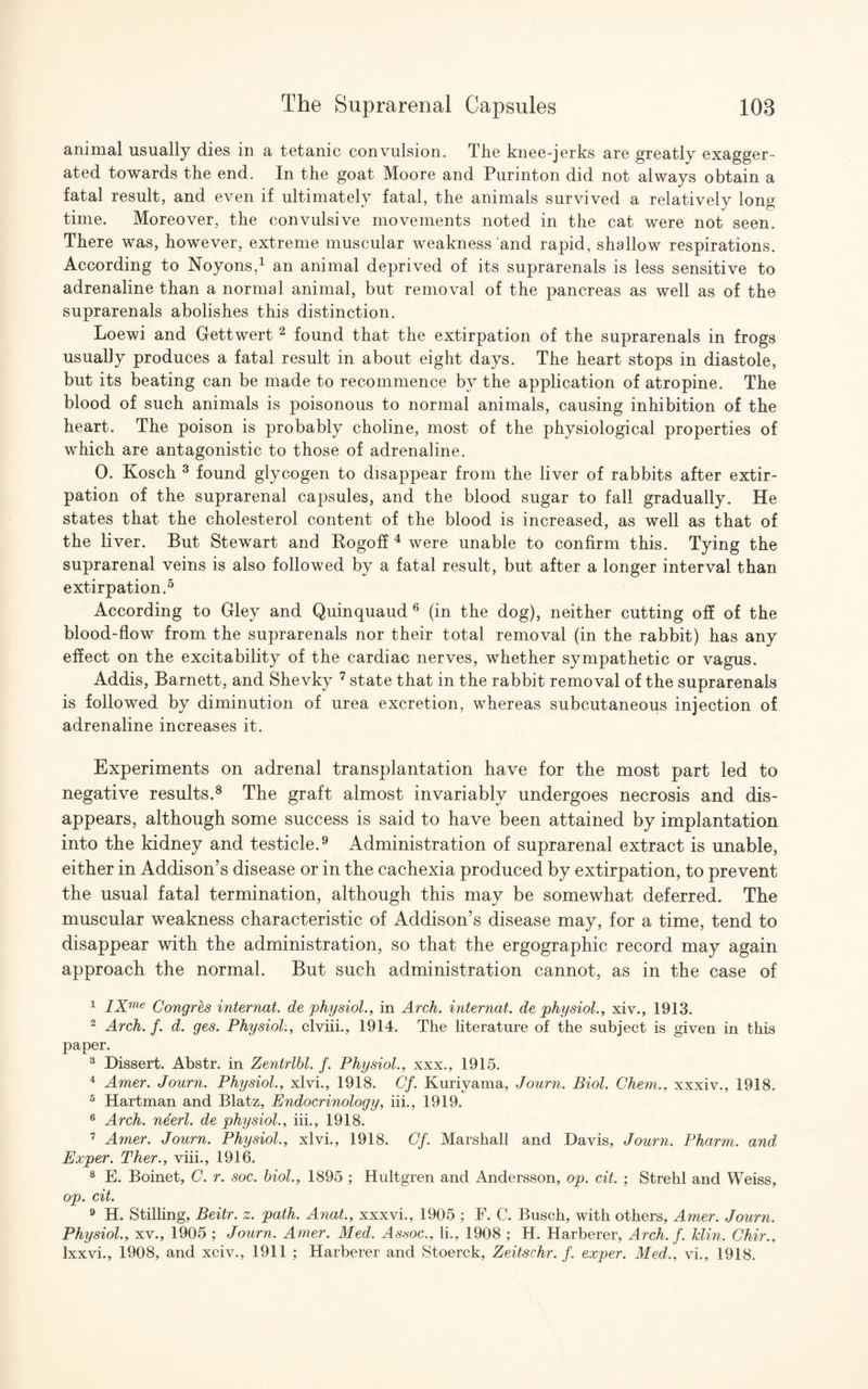 animal usually dies in a tetanic convulsion. The knee-jerks are greatly exagger¬ ated towards the end. In the goat Moore and Purinton did not always obtain a fatal result, and even if ultimately fatal, the animals survived a relatively long time. Moreover, the convulsive movements noted in the cat were not seen. There was, however, extreme muscular weakness and rapid, shallow respirations. According to Noyons,1 an animal deprived of its suprarenals is less sensitive to adrenaline than a normal animal, but removal of the pancreas as well as of the suprarenals abolishes this distinction. Loewi and Gettwert 2 found that the extirpation of the suprarenals in frogs usually produces a fatal result in about eight days. The heart stops in diastole, but its beating can be made to recommence by the application of atropine. The blood of such animals is poisonous to normal animals, causing inhibition of the heart. The poison is probably choline, most of the physiological properties of which are antagonistic to those of adrenaline. 0. Kosch 3 found glycogen to disappear from the liver of rabbits after extir¬ pation of the suprarenal capsules, and the blood sugar to fall gradually. He states that the cholesterol content of the blood is increased, as well as that of the liver. But Stewart and Bogoff 4 were unable to confirm this. Tying the suprarenal veins is also followed by a fatal result, but after a longer interval than extirpation.5 According to Gley and Quinquaud 6 (in the dog), neither cutting off of the blood-flow from the suprarenals nor their total removal (in the rabbit) has any effect on the excitability of the cardiac nerves, whether sympathetic or vagus. Addis, Barnett, and Shevky 7 state that in the rabbit removal of the suprarenals is followed by diminution of urea excretion, whereas subcutaneous injection of adrenaline increases it. Experiments on adrenal transplantation have for the most part led to negative results.8 The graft almost invariably undergoes necrosis and dis¬ appears, although some success is said to have been attained by implantation into the kidney and testicle.9 Administration of suprarenal extract is unable, either in Addison’s disease or in the cachexia produced by extirpation, to prevent the usual fatal termination, although this may be somewhat deferred. The muscular weakness characteristic of Addison’s disease may, for a time, tend to disappear with the administration, so that the ergographic record may again approach the normal. But such administration cannot, as in the case of 1 IXme Congres internat. de physiol., in Arch, internal, de physiol., xiv., 1913. 2 Arch. f. d. ges. Physiol., clviii., 1914. The literature of the subject is given in this paper. 3 Dissert. Abstr. in Zentrlbl. f. Physiol., xxx., 1915. 4 Amer. Journ. Physiol., xlvi., 1918. Cf. Kurivama, Journ. Biol. Chem., xxxiv., 1918. 5 Hartman and Blatz, Endocrinology, iii., 1919. 6 Arch, neerl. de physiol., iii., 1918. 7 Amer. Journ. Physiol., xlvi., 1918. Gf. Marshall and Davis, Journ. Pharm. and Exper. Ther., viii., 1916. 8 E. Boinet, C. r. soc. biol., 1895 ; Hultgren and Andersson, op. cit. ; Strehl and Weiss, op. cit. 9 H. Stilling, Beitr. z. path. Anat., xxxvi., 1905 ; F. C. Busch, with others, Amer. Journ. Physiol., xv., 1905 ; Journ. Amer. Med. Assoc., li., 1908 ; H. Harberer, Arch. f. klin. Chir., Ixxvi., 1908, and xciv., 1911 ; Harberer and Stoerck, Zeitschr. f. exper. Med., vi., 1918.