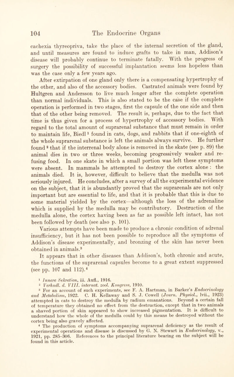 cachexia thyreopriva, take the place of the internal secretion of the gland, and until measures are found to induce grafts to take in man, Addison’s disease will probably continue to terminate fatally. With the progress of surgery the possibility of successful implantation seems less hopeless than was the case only a few years ago. After extirpation of one gland only there is a compensating hypertrophy of the other, and also of the accessory bodies. Castrated animals were found by Hultgren and Andersson to live much longer after the complete operation than normal individuals. This is also stated to be the case if the complete operation is performed in two stages, first the capsule of the one side and then that of the other being removed. The result is, perhaps, due to the fact that time is thus given for a process of hypertrophy of accessory bodies. With regard to the total amount of suprarenal substance that must remain in order to maintain life, Biedl1 found in cats, dogs, and rabbits that if one-eighth of the whole suprarenal substance is left the animals always survive. He further found 2 that if the interrenal body alone is removed in the skate (see p. 89) the animal dies in two or three weeks, becoming progressively weaker and re¬ fusing food. In one skate in which a small portion was left these symptoms were absent. In mammals he attempted to destroy the cortex alone : the animals died. It is, however, difficult to believe that the medulla was not seriously injured. He concludes, after a survey of all the experimental evidence on the subject, that it is abundantly proved that the suprarenals are not only important but are essential to life, and that it is probable that this is due to some material yielded by the cortex—although the loss of the adrenaline which is supplied by the medulla may be contributory. Destruction of the medulla alone, the cortex having been as far as possible left intact, has not been followed by death (see also p. 101). Various attempts have been made to produce a chronic condition of adrenal insufficiency, but it has not been possible to reproduce all the symptoms of Addison’s disease experimentally, and bronzing of the skin has never been obtained in animals.3 It appears that in other diseases than Addison’s, both chronic and acute, the functions of the suprarenal capsules become to a great extent suppressed (see pp. 107 and 112).4 1 Innere Sekretion, iii. Aufl., 1916. 2 Verh?idl. d. VIII. internal, zool. Kongress, 1910. 3 For an account of such experiments, see F. A. Hartman, in Barker’s Endocrinology and Metabolism, 1922. C. H. Kellaway and S. J. Cowell (Journ. Physiol., lvii., 1923) attempted in cats to destroy the medulla by radium emanations. Beyond a certain fall of temperature they obtained no effect from the destruction, except that in two animals a shaved portion of skin appeared to show increased pigmentation. It is difficult to understand how the whole of the medulla could by this means be destroyed without the cortex being also gravely affected. 4 The production of symptoms accompanying suprarenal deficiency as the result of experimental operations and disease is discussed by G. N. Stewart in Endocrinology, v., 1921, pp. 285-306. References to the principal literature bearing on the subject will be found in this article.