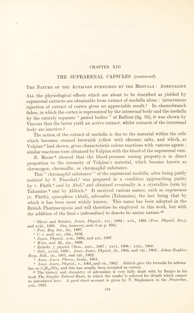 THE SUPRARENAL CAPSULES (continued) The Nature of the Autacoid furnished by the Medulla : Adrenaline All the physiological effects which are about to be described as yielded by suprarenal extracts are obtainable from extract of medulla alone : intravenous injection of extract of cortex gives no appreciable result.1 In elasmobranch fishes, in which the cortex is represented by the interrenal body and the medulla by the entirely separate “ paired bodies ” of Balfour (fig. 52), it was shown by Vincent that the latter yield an active extract, whilst extracts of the interrenal body are inactive.2 The action of the extract of medulla is due to the material within the cells which becomes stained brownish yellow with chromic salts, and which, as Vulpian 3 had shown, gives characteristic colour reactions with various agents ; similar reactions were obtained by Vulpian with the blood of the suprarenal vein. B. Moore4 showed that the blood-pressure raising property is in direct proportion to the intensity of Vulpian s material, which became known as chromogen, chromaffin, or chromaphil substance. This “ chromaphil substance ” of the suprarenal medulla, after being partly isolated by S. Fraenkel,5 was prepared in a condition approaching purity by v. Furth 6 and by Abel,7 and obtained eventually in a crystalline form by Takamine8 and by Aldrich.9 It received various names, such as suprarenm (v. Furth), epinephrin (Abel), adrenalin (Takamine), the last being that by which it has been most widely known. This name has been adopted in the British Pharmacopoeia and will therefore be employed in this work, but with the addition of the final e (adrenaline) to denote its amine nature.10 1 Oliver and Schafer, Journ. Physiol,, xvi., 1894; xvii., 1895 (Proc. Physiol. Soc.), and xviii., 1895. (See, however, note 5 on p. 105). 2 Proc. Roy. Soc., lxi., 1897. 3 C. r. acad. sci., xliii., 1856. 4 Journ. Physiol., xvii., 1895, and xxi., 1897. 5 Wien. med. Bl., xix., 1896. 6 Zeitschr. f. physiol. Chem., xxiv., 1897 ; xxvi., 1898 ; xxix., 1900. 7 Ibid., xxviii, i899 ; Arner. Journ. Physiol., iii., 1900, and viii., 1902 ; Johns Hopkins Hosp. Bull., xii., 1901, and xiii., 1902. 8 Amer. Journ. Pharm., lxxiii., 1901. 9 Amer. Journ. Physiol., v., 1901, and vii., 1902. Aldrich gave the formula for adrena¬ line as C9H13NQ3, and this has usually been accepted as correct. 10 The history and chemistry of adrenaline is very fully dealt with by Barger in his book The Simpler Natural Bases, to which the reader is referred for details which cannot be introduced here. A good short account is given by T. Stephenson in the Prescriber, xvii., 1923.
