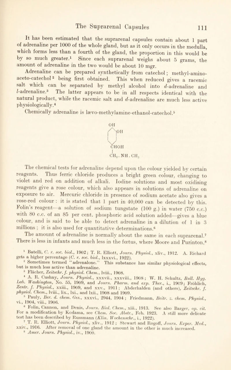 It has been estimated that the suprarenal capsules contain about 1 part of adrenaline per 1000 of the whole gland, but as it only occurs in the medulla, which forms less than a fourth of the gland, the proportion in this would be by so much greater.* Since each suprarenal weighs about 5 grams, the amount of adrenaline in the two would be about 10 mgr. Adrenaline can be prepared synthetically from catechol; methyl-amino- aceto-catechol1 2 being first obtained. This when reduced gives a racemic salt which can be separated by methyl alcohol into d-adrenaline and /-adrenaline.3 The latter appears to be in all respects identical with the natural product, while the racemic salt and d-adrenaline are much less active physiologically.4 Chemically adrenaline is lsevo-methylamine-ethanol-catechol.5 OH X|0H I I \/ CHOH I CH2. NH. CH., The chemical tests for adrenaline depend upon the colour yielded by certain reagents. Thus ferric chloride produces a bright green colour, changing to violet and red on addition of alkali. Iodine solutions and most oxidising reagents give a rose colour, which also appears in solutions of adrenaline on exposure to air. Mercuric chloride in presence of sodium acetate also gives a rose-red colour : it is stated that 1 part in 40,000 can be detected by this. Folin’s reagent—a solution of sodium tungstate (100 g.) in water (750 c.c.) with 80 c.c. of an 85 per cent, phosphoric acid solution added—gives a blue colour, and is said to be able to detect adrenaline in a dilution of 1 in 3 millions ; it is also used for quantitative determinations.6 The amount of adrenaline is normally about the same in each suprarenal.7 There is less in infants and much less in the foetus, where Moore and Purinton,8 1 Batelli, C. r. soc. biol, 1902; T. R. Elliott, Journ. Physiol, xliv., 1912. A. Richard gets a higher percentage (C. r. soc. biol., Ixxxvi., 1922). Sometimes termed ‘ adrenalone.” This substance has similar physiological effects, but is much less active than adrenaline. 3 Flacher, Zeitschr. f. physiol. Chem., lviii., 1908. 4 A. R. Cushny, Journ. Physiol., xxxvii., xxxviii., 1908; W. H. Schultz, Bull. Hyg. Lab. Washington, No. 55, 1909, and Journ. Pharm. and exp. Ther., i., 1909; Frohlich, Zentr. f. Physiol, xxiii., 1909, and xxv., 1911 ; Abderhalden (and others), Zeitschr. f. physiol. Chem., lviii., lix., lxi., and lxii., 1908 and 1909. Pauly, Ber. d. chem. Ges., xxxvi., 2944, 1904 ; Friedmann, Beitr. z. chem. Physiol, vi., 1904, viii., 1906. 6 Folin, Cannon, and Denis, Journ. Biol Chem., xiii., 1913. See also Barger, op. cit. For a modification by Kcdama, see Chem. Soc. Abstr., Feb. 1923. A still more delicate test has been described by Russmann (Klin. Wochenschr., i., 1922). 7 1. R. Elliott, Journ. Physiol, xliv., 1912 ; Stewart and Rogoff, Journ. Exper. Med., xxiv., 1916. After removal of one gland the amount in the other is much increased. 8 Amer. Journ. Physiol., iv., 1900.
