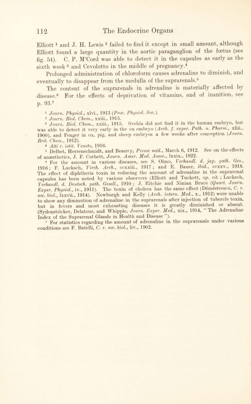 Elliott1 and J. H. Lewis 2 failed to find it except in small amount, although Elliott found a large quantity in the aortic paraganglion of the foetus (see fig. 54). C. P. M‘Cord was able to detect it in the capsules as early as the sixth week 3 and Cevolotto in the middle of pregnancy.4 Prolonged administration of chloroform causes adrenaline to diminish, and eventually to disappear from the medulla of the suprarenals.0 The content of the suprarenals in adrenaline is materially affected by disease.6 For the effects of deprivation of vitamins, and of inanition, see p. 93.7 1 Journ. Physiol., xlvi., 1913 (Proc. Physiol. Soc.). 2 Journ. Biol. Chem., xxiii., 1915. 3 Journ. Biol. Chem., xxiii., 1915. Svehla did not find it in the human embryo, but was able to detect it very early in the ox embryo (Arch. f. exper. Path. u. Pharm., xliii., 1900), and Fenger in ox, pig, and sheep embryos a few weeks after conception (Journ. Brit. Chem., 1912). 4 Atti r. istit. Veneto, 1916. 5 Delbet, Herrenschmidt, and Beauvy, Presse med., March 6, 1912. See on the effects of ansesthetics, J. F. Corbett, Journ. Amer. Med. Assoc., lxxix., 1922. 6 For the amount in various diseases, see S. Ohno, Verhandl. d. jap. path. Ges., 1916 ; F. Lucksch, Virch. Arch., ccxxiii., 1917 ; and E. Bauer, ibid., ccxxv., 1918. The effect of diphtheria toxin in reducing the amount of adrenaline in the suprarenal capsules has been noted by various observers (Elliott and Tuckett, op. cit. ; Lucksch, Verhandl. d. Deutsch. path. Gesell, 1910 ; J. Ritchie and Ninian Bruce (Quart. Journ. Exper. Physiol., iv., 1911). The toxin of cholera has the same effect (Demestrescu, C. r. soc. biol., lxxvii., 1914). Newburgh and Kelly (Arch, intern. Med., x., 1912) were unable to show any diminution of adrenaline in the suprarenals after injection of tubeicle toxin, but in fevers and most exhausting diseases it is greatly diminished or absent. (Sydenstricker, Delatour, and Whipple, Journ. Exper. Med., xix., 1914, “ The Adrenaline Index of the Suprarenal Glands in Health and Disease ”). 7 For statistics regarding the amount of adrenaline in the suprarenals under various conditions see F. Batelli, C. r. soc. biol., liv., 1902.