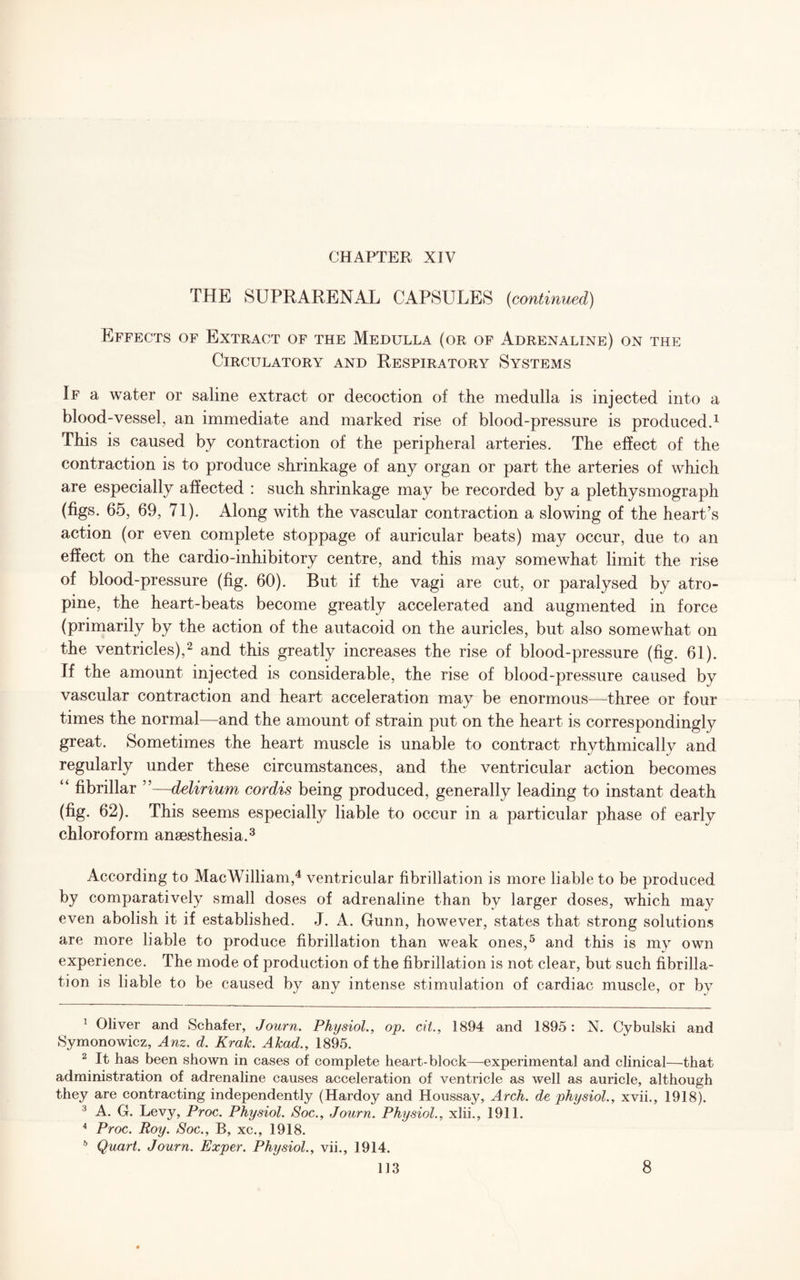 THE SUPRARENAL CAPSULES {continued) Effects of Extract of the Medulla (or of Adrenaline) on the Circulatory and Respiratory Systems If a water or saline extract or decoction of the medulla is injected into a blood-vessel, an immediate and marked rise of blood-pressure is produced.1 This is caused by contraction of the peripheral arteries. The effect of the contraction is to produce shrinkage of any organ or part the arteries of which are especially affected : such shrinkage may be recorded by a plethysmograph (figs. 65, 69, 71). Along with the vascular contraction a slowing of the heart’s action (or even complete stoppage of auricular beats) may occur, due to an effect on the cardio-inhibitory centre, and this may somewhat limit the rise of blood-pressure (fig. 60). But if the vagi are cut, or paralysed by atro¬ pine, the heart-beats become greatly accelerated and augmented in force (primarily by the action of the autacoid on the auricles, but also somewhat on the ventricles),2 and this greatly increases the rise of blood-pressure (fig. 61). If the amount injected is considerable, the rise of blood-pressure caused by vascular contraction and heart acceleration may be enormous—three or four times the normal—and the amount of strain put on the heart is correspondingly great. Sometimes the heart muscle is unable to contract rhythmically and regularly under these circumstances, and the ventricular action becomes “ fibrillar ”—delirium cordis being produced, generally leading to instant death (fig. 62). This seems especially liable to occur in a particular phase of early chloroform anaesthesia.3 According to Mac William,4 ventricular fibrillation is more liable to be produced by comparatively small doses of adrenaline than by larger doses, which may even abolish it if established. J. A. Gunn, however, states that strong solutions are more liable to produce fibrillation than weak ones,5 and this is my own experience. The mode of production of the fibrillation is not clear, but such fibrilla¬ tion is liable to be caused by any intense stimulation of cardiac muscle, or by 1 Oliver and Schafer, Journ. Physiol., op. cit., 1894 and 1895: N. Cybulski and Symonowicz, Anz. d. Krak. Akad., 1895. 2 It has been shown in cases of complete heart-block—-experimental and clinical—that administration of adrenaline causes acceleration of ventricle as well as auricle, although they are contracting independently (Hardoy and Houssay, Arch, de physiol., xvii., 1918). 3 A. G. Levy, Proc. Physiol. Soc., Journ. Physiol., xlii., 1911. 4 Proc. Roy. Soc., B, xc., 1918. b Quart. Journ. Exper. Physiol., vii., 1914.