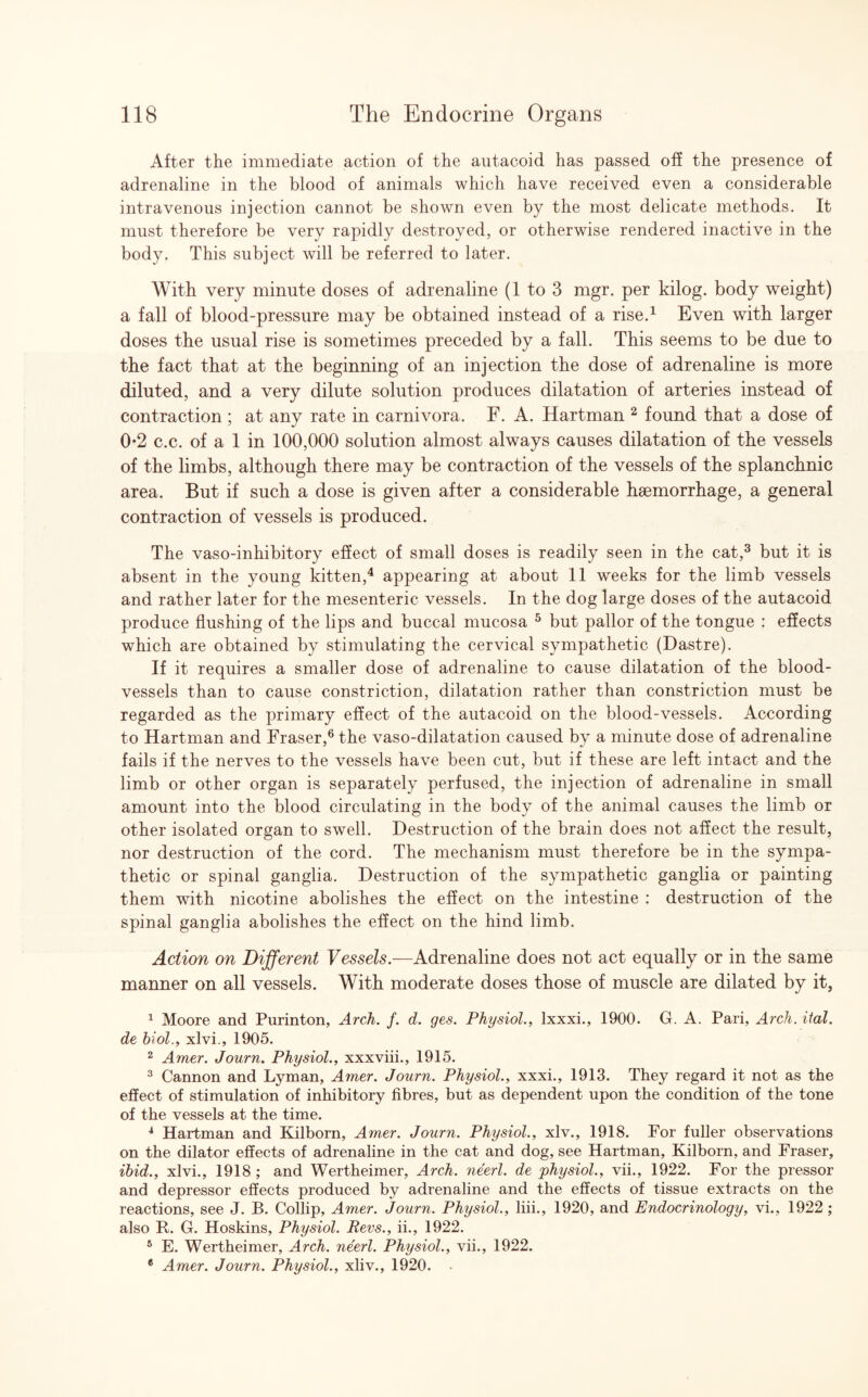 After the immediate action of the autacoid has passed off the presence of adrenaline in the blood of animals which have received even a considerable intravenous injection cannot be shown even by the most delicate methods. It must therefore be very rapidly destroyed, or otherwise rendered inactive in the body. This subject will be referred to later. With very minute doses of adrenaline (1 to 3 mgr. per kilog. body weight) a fall of blood-pressure may be obtained instead of a rise.1 Even with larger doses the usual rise is sometimes preceded by a fall. This seems to be due to the fact that at the beginning of an injection the dose of adrenaline is more diluted, and a very dilute solution produces dilatation of arteries instead of contraction ; at any rate in carnivora. F. A. Hartman 2 found that a dose of 0*2 c.c. of a 1 in 100,000 solution almost always causes dilatation of the vessels of the limbs, although there may be contraction of the vessels of the splanchnic area. But if such a dose is given after a considerable hemorrhage, a general contraction of vessels is produced. The vaso-inhibitory effect of small doses is readily seen in the cat,3 but it is absent in the young kitten,4 appearing at about 11 weeks for the limb vessels and rather later for the mesenteric vessels. In the dog large doses of the autacoid produce flushing of the lips and buccal mucosa 5 but pallor of the tongue : effects which are obtained by stimulating the cervical sympathetic (Dastre). If it requires a smaller dose of adrenaline to cause dilatation of the blood¬ vessels than to cause constriction, dilatation rather than constriction must be regarded as the primary effect of the autacoid on the blood-vessels. According to Hartman and Fraser,6 the vaso-dilatation caused by a minute dose of adrenaline fails if the nerves to the vessels have been cut, but if these are left intact and the limb or other organ is separately perfused, the injection of adrenaline in small amount into the blood circulating in the body of the animal causes the limb or other isolated organ to swell. Destruction of the brain does not affect the result, nor destruction of the cord. The mechanism must therefore be in the sympa¬ thetic or spinal ganglia. Destruction of the sympathetic ganglia or painting them with nicotine abolishes the effect on the intestine : destruction of the spinal ganglia abolishes the effect on the hind limb. Action on Different Vessels.—Adrenaline does not act equally or in the same manner on all vessels. With moderate doses those of muscle are dilated by it, 1 Moore and Purinton, Arch. f. d. ges. Physiol., lxxxi., 1900. G. A. Pari, Arch. ital. de biol., xlvi., 1905. 2 Amer. Journ. Physiol., xxxviii., 1915. 3 Cannon and Lyman, Amer. Journ. Physiol., xxxi., 1913. They regard it not as the effect of stimulation of inhibitory fibres, but as dependent upon the condition of the tone of the vessels at the time. 4 Hartman and Kilborn, Amer. Journ. Physiol., xlv., 1918. For fuller observations on the dilator effects of adrenaline in the cat and dog, see Hartman, Kilborn, and Fraser, ibid., xlvi., 1918 ; and Wertheimer, Arch, neerl. de physiol., vii., 1922. For the pressor and depressor effects produced by adrenaline and the effects of tissue extracts on the reactions, see J. B. Collip, Amer. Journ. Physiol., liii., 1920, and Endocrinology, vi., 1922 ; also R. G. Hoskins, Physiol. Revs., ii., 1922. 5 E. Wertheimer, Arch, neerl. Physiol., vii., 1922. 6 Amer. Journ. Physiol., xliv., 1920. •