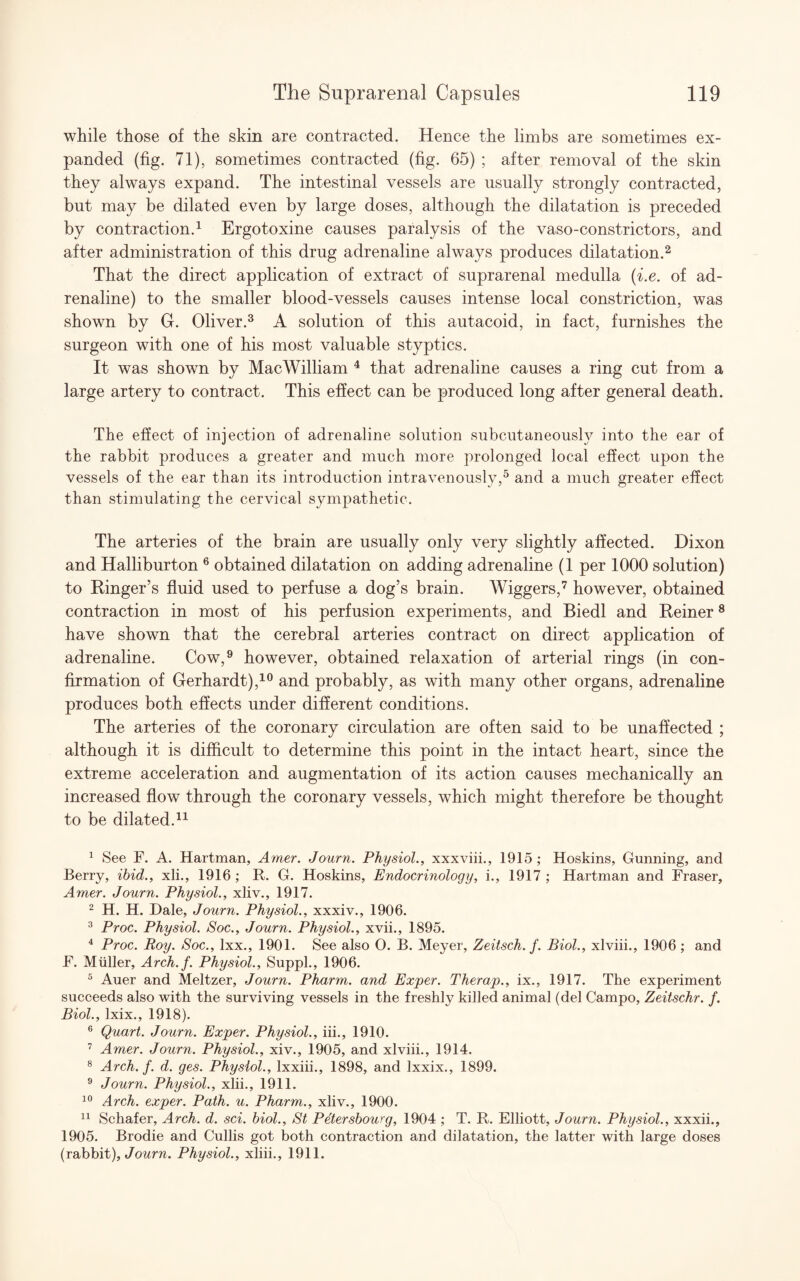 while those of the skin are contracted. Hence the limbs are sometimes ex¬ panded (fig. 71), sometimes contracted (fig. 65) ; after removal of the skin they always expand. The intestinal vessels are usually strongly contracted, but may be dilated even by large doses, although the dilatation is preceded by contraction.1 Ergotoxine causes paralysis of the vaso-constrictors, and after administration of this drug adrenaline always produces dilatation.2 That the direct application of extract of suprarenal medulla (i.e. of ad¬ renaline) to the smaller blood-vessels causes intense local constriction, was shown by G. Oliver.3 A solution of this autacoid, in fact, furnishes the surgeon with one of his most valuable styptics. It was shown by MacWilliam 4 that adrenaline causes a ring cut from a large artery to contract. This effect can be produced long after general death. The effect of injection of adrenaline solution subcutaneously into the ear of the rabbit produces a greater and much more prolonged local effect upon the vessels of the ear than its introduction intravenously,5 and a much greater effect than stimulating the cervical sympathetic. The arteries of the brain are usually only very slightly affected. Dixon and Halliburton 6 obtained dilatation on adding adrenaline (1 per 1000 solution) to Ringer’s fluid used to perfuse a dog’s brain. Wiggers,7 however, obtained contraction in most of his perfusion experiments, and Biedl and Reiner8 have shown that the cerebral arteries contract on direct application of adrenaline. Cow,9 however, obtained relaxation of arterial rings (in con¬ firmation of Gerhardt),10 and probably, as with many other organs, adrenaline produces both effects under different conditions. The arteries of the coronary circulation are often said to be unaffected ; although it is difficult to determine this point in the intact heart, since the extreme acceleration and augmentation of its action causes mechanically an increased flow through the coronary vessels, which might therefore be thought to be dilated.11 1 See F. A. Hartman, Amer. Journ. Physiol., xxxviii., 1915 ; Hoskins, Gunning, and Berry, ibid., xli., 1916 ; It. G. Hoskins, Endocrinology, i., 1917 ; Hartman and Fraser, Amer. Journ. Physiol., xliv., 1917. 2 H. H. Dale, Journ. Physiol., xxxiv., 1906. 3 Proc. Physiol. Soc., Journ. Physiol., xvii., 1895. 4 Proc. Roy. Soc., Ixx., 1901. See also O. B. Meyer, Zeitsch. f. Biol., xlviii., 1906 ; and F. Muller, Arch.f. Physiol., Suppl., 1906. 5 Auer and Meltzer, Journ. Pharm. and Exper. Therap., ix., 1917. The experiment succeeds also with the surviving vessels in the freshly killed animal (del Campo, Zeitschr. f. Biol., lxix., 1918). 6 Quart. Journ. Exper. Physiol., iii., 1910. 7 Amer. Journ. Physiol., xiv., 1905, and xlviii., 1914. 8 Arch.f. d. ges. Physiol., lxxiii., 1898, and Ixxix., 1899. 9 Journ. Physiol., xlii., 1911. 10 Arch, exper. Path. u. Pharm., xliv., 1900. 11 Schafer, Arch. d. sci. biol., St Petersbourg, 1904 ; T. R. Elliott, Journ. Physiol., xxxii., 1905. Brodie and Cullis got both contraction and dilatation, the latter with large doses (rabbit), Journ. Physiol., xliii., 1911.