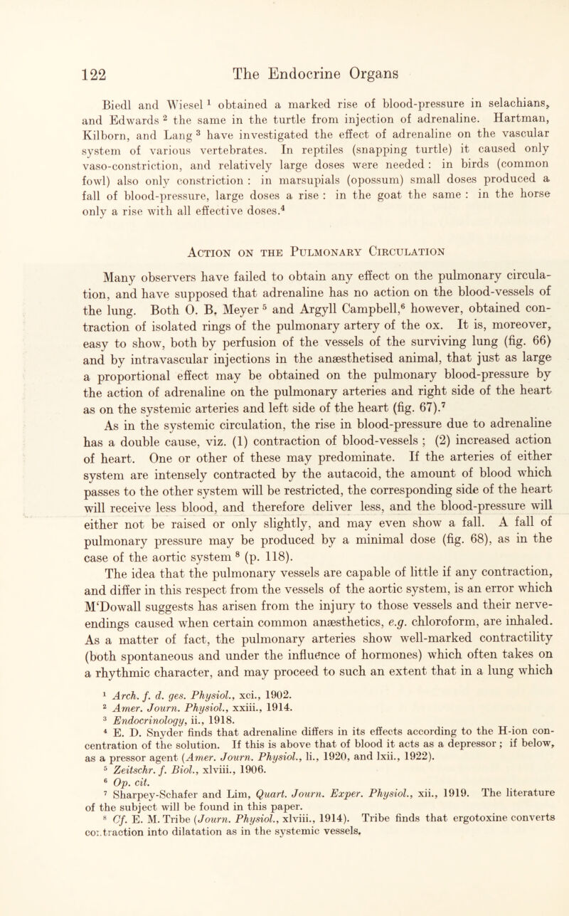 Biedl and Wiesel 1 obtained a marked rise of blood-pressure in selachians,, and Edwards 2 the same in the turtle from injection of adrenaline. Hartman, Kilborn, and Lang 3 have investigated the effect of adrenaline on the vascular system of various vertebrates. In reptiles (snapping turtle) it caused only vaso-constriction, and relatively large doses were needed : in birds (common fowl) also only constriction : in marsupials (opossum) small doses produced a fall of blood-pressure, large doses a rise : in the goat the same : in the horse only a rise with all effective doses.4 Action on the Pulmonary Circulation Many observers have failed to obtain any effect on the pulmonary circula¬ tion, and have supposed that adrenaline has no action on the blood-vessels of the lung. Both 0. B. Meyer 5 and Argyll Campbell,6 however, obtained con¬ traction of isolated rings of the pulmonary artery of the ox. It is, moreover, easy to show, both by perfusion of the vessels of the surviving lung (fig. 66) and by intravascular injections in the anaesthetised animal, that just as large a proportional effect may be obtained on the pulmonary blood-pressure by the action of adrenaline on the pulmonary arteries and right side of the heart as on the systemic arteries and left side of the heart (fig. 67).7 As in the systemic circulation, the rise in blood-pressure due to adrenaline has a double cause, viz. (1) contraction of blood-vessels ; (2) increased action of heart. One or other of these may predominate. If the arteries of either system are intensely contracted by the autacoid, the amount of blood which passes to the other system will be restricted, the corresponding side of the heart will receive less blood, and therefore deliver less, and the blood-pressure will either not be raised or only slightly, and may even show a fall. A fall of pulmonary pressure may be produced by a minimal dose (fig. 68), as in the case of the aortic system 8 (p. 118). The idea that the pulmonary vessels are capable of little if any contraction, and differ in this respect from the vessels of the aortic system, is an error which M‘Dowall suggests has arisen from the injury to those vessels and their nerve- endings caused when certain common anaesthetics, e.g. chloroform, are inhaled. As a matter of fact, the pulmonary arteries show well-marked contractility (both spontaneous and under the influence of hormones) which often takes on a rhythmic character, and may proceed to such an extent that in a lung which 1 Arch. f. d. ges. Physiol., xci., 1902. 2 Amer. Journ. Physiol., xxiii., 1914. 3 Endocrinology, ii., 1918. 4 E. D. Snyder finds that adrenaline differs in its effects according to the H-ion con¬ centration of the solution. If this is above that of blood it acts as a depressor ; if below, as a pressor agent (Amer. Journ. Physiol., li., 1920, and Ixii., 1922). 5 Zeitschr. f. Biol., xlviii., 1906. 6 Op. cit. 1 Sharpey-Schafer and Lim, Quart. Journ. Exper. Physiol., xii., 1919. The literature of the subject will be found in this paper. 8 Of. E. M. Tribe (Journ. Physiol., xlviii., 1914). Tribe finds that ergotoxine converts col traction into dilatation as in the systemic vessels.