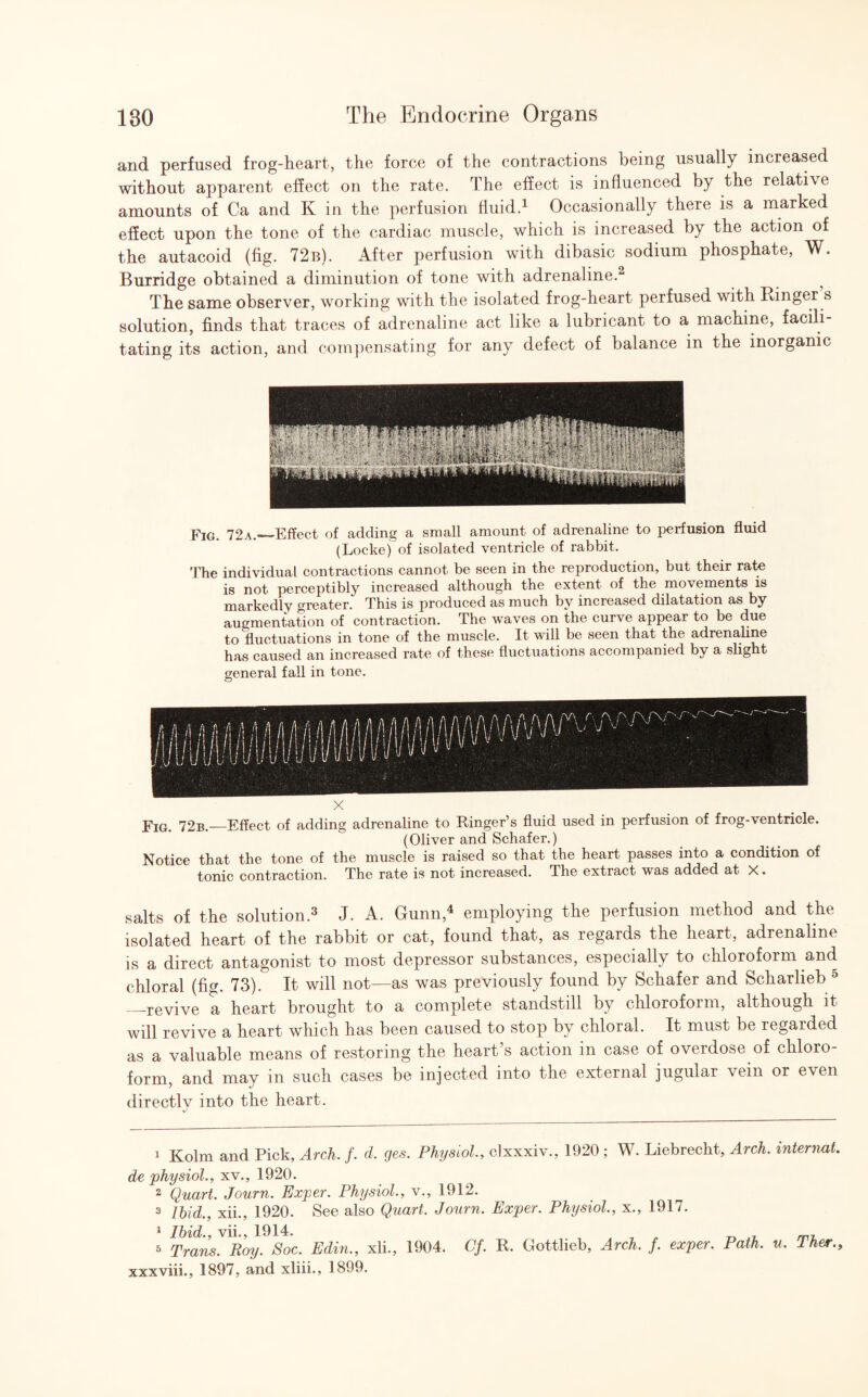 and perfused frog-heart, the force of the contractions being usually increased without apparent effect on the rate. The effect is influenced by the relative amounts of Ca and K in the perfusion fluid.1 Occasionally there is a marked effect upon the tone of the cardiac muscle, which is increased by the action of the autacoid (fig. 72b). After perfusion with dibasic sodium phosphate, W. Burridge obtained a diminution of tone with adrenaline.2 The same observer, working with the isolated frog-heart perfused with Ringer s solution, finds that traces of adrenaline act like a lubricant to a machine, facili¬ tating its action, and compensating for any defect of balance in the inorganic Fig. 72a._Effect of adding a small amount of adrenaline to perfusion fluid (Locke) of isolated ventricle of rabbit. The individual contractions cannot be seen in the reproduction, but their rate is not perceptibly increased although the extent of the movements is markedly greater. This is produced as much by increased dilatation as by augmentation of contraction. The waves on the curve appear to be due to fluctuations in tone of the muscle. It will be seen that the adrenaline has caused an increased rate of these fluctuations accompanied by a slight general fall in tone. © X Fig. 72b._Effect of adding adrenaline to Ringer’s fluid used in perfusion of frog-ventricle. (Oliver and Schafer.) Notice that the tone of the muscle is raised so that the heart passes into a condition of tonic contraction. The rate is not increased. The extract was added at X. salts of the solution.3 J. A. Gunn,4 employing the perfusion method and the isolated heart of the rabbit or cat, found that, as regards the heart, adrenaline is a direct antagonist to most depressor substances, especially to chloroform and chloral (fig. 73). It will not—as was previously found by Schafer and Scharlieb ° —revive a heart brought to a complete standstill by chloroform, although it will revive a heart which has been caused to stop by chloral. It must be regarded as a valuable means of restoring the heart s action in case of overdose of chloro form, and may in such cases be injected into the external jugular vein or even directlv into the heart. v' 1 Kolm and Pick, Arch. f. d, ges. Physiol., clxxxiv., 1920 ; W. Liebrecht, Arch, internat. de physiol., xv., 1920. 2 Quart. Journ. Exper. Physiol., v., 1912. 3 Ibid., xii., 1920. See also Quart. Journ. Exper. Physiol., x., 1917. 1 Ibid., vii., 1914. J 3 Trans. Roy. Soc. Edin., xli., 1904. Cf. R. Gottlieb, Arch. f. exper. Path, u. Ther., xxxviii., 1897, and xliii., 1899.