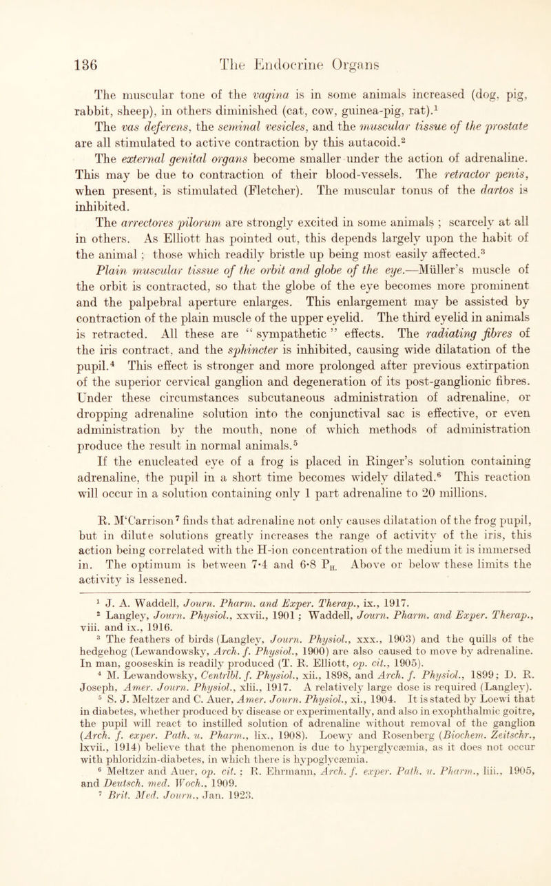 The muscular tone of the vagina is in some animals increased (dog. pig, rabbit, sheep), in others diminished (cat, cow, guinea-pig, rat).1 The vas deferens, the seminal vesicles, and the muscular tissue of the prostate are all stimulated to active contraction by this autacoid.2 The external genital organs become smaller under the action of adrenaline. This may be due to contraction of their blood-vessels. The retractor penis, when present, is stimulated (Fletcher). The muscular tonus of the dartos is inhibited. The arrectores pilorum are strongly excited in some animals ; scarcely at all in others. As Elliott has pointed out, this depends largely upon the habit of the animal ; those which readily bristle up being most easily affected.3 Plain muscular tissue of the orbit and globe of the eye.—Muller’s muscle of the orbit is contracted, so that the globe of the eye becomes more prominent and the palpebral aperture enlarges. This enlargement may be assisted by contraction of the plain muscle of the upper eyelid. The third eyelid in animals is retracted. All these are 44 sympathetic ” effects. The radiating fibres of the iris contract, and the sphincter is inhibited, causing wide dilatation of the pupil.4 This effect is stronger and more prolonged after previous extirpation of the superior cervical ganglion and degeneration of its post-ganglionic fibres. Under these circumstances subcutaneous administration of adrenaline, or dropping adrenaline solution into the conjunctival sac is effective, or even administration by the mouth, none of which methods of administration produce the result in normal animals.5 If the enucleated eye of a frog is placed in Ringer’s solution containing adrenaline, the pupil in a short time becomes widely dilated.6 This reaction will occur in a solution containing only 1 part adrenaline to 20 millions. R. M‘Carrison7 finds that adrenaline not only causes dilatation of the frog pupil, but in dilute solutions greatly increases the range of activity of the iris, this action being correlated with the H-ion concentration of the medium it is immersed in. The optimum is between 7*4 and 6*8 PH Above or below these limits the activity is lessened. 1 J. A. Waddell, Journ. Pharm. and Exper. Therap., ix., 1917. 2 Langley, Journ. Physiol., xxvii., 1901 ; Waddell, Journ. Pharm. and Exper. Therapj., viii. and ix., 1916. 3 The feathers of birds (Langley, Journ. Physiol., xxx., 1903) and the quills of the hedgehog (Lewandowsky, Arch. f. Physiol., 1900) are also caused to move by adrenaline. In man, gooseskin is readily produced (T. R. Elliott, op. cit., 1905). 4 M. Lewandowsky, Centrlbl. f. Physiol., xii., 1898, and Arch. f. Physiol., 1899; D. R. Joseph, Amer. Journ. Physiol., xlii., 1917. A relatively large dose is required (Langley). 5 S. J. Meltzer and C. Auer, Amer. Journ. Physiol., xi., 1904. It is stated by Loewi that in diabetes, whether jwoduced by disease or experimentally, and also in exophthalmic goitre, the pupil will react to instilled solution of adrenaline without removal of the ganglion (Arch. f. exper. Path. u. Pharm., lix., 1908). Loewy and Rosenberg (Biochem. Zeitschr., lxvii., 1914) believe that the phenomenon is due to hyperglycemia, as it does not occur with phloridzin-diabetes, in which there is hypoglycemia. 6 Meltzer and Auer, op. cit. ; R. Ehrmann, Arch. f. exper. Path. u. Pharm., liii., 1905, and Deutsch. med. Woch., 1909. 7 Brit. Med. Journ., Jan. 1923.