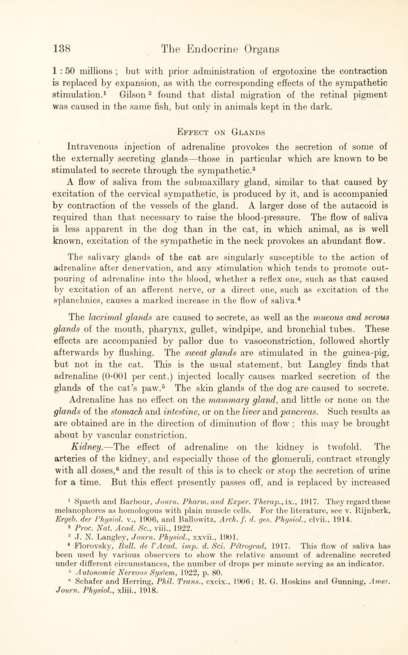 1 : 50 millions ; but with prior administration of ergotoxine the contraction is replaced by expansion, as with the corresponding effects of the sympathetic stimulation.1 Gilson2 found that distal migration of the retinal pigment was caused in the same fish, but only in animals kept in the dark. Effect on Glands Intravenous injection of adrenaline provokes the secretion of some of the externally secreting glands—those in particular which are known to be stimulated to secrete through the sympathetic.3 A flow of saliva from the submaxillary gland, similar to that caused by excitation of the cervical sympathetic, is produced by it, and is accompanied by contraction of the vessels of the gland. A larger dose of the autacoid is required than that necessary to raise the blood-pressure. The flow of saliva is less apparent in the dog than in the cat, in which animal, as is well known, excitation of the sympathetic in the neck provokes an abundant flow. The salivary glands of the cat are singularly susceptible to the action of adrenaline after denervation, and any stimulation which tends to promote out¬ pouring of adrenaline into the blood, whether a reflex one, such as that caused by excitation of an afferent nerve, or a direct one, such as excitation of the splanchnics, causes a marked increase in the flow of saliva.4 The lacri?nal glands are caused to secrete, as well as the mucous and serous glands of the mouth, pharynx, gullet, windpipe, and bronchial tubes. These effects are accompanied by pallor due to vasoconstriction, followed shortly afterwards by flushing. The sweat glands are stimulated in the guinea-pig, but not in the cat. This is the usual statement, but Langley finds that adrenaline (0-001 per cent.) injected locally causes marked secretion of the glands of the cat’s paw.5 The skin glands of the dog are caused to secrete. Adrenaline has no effect on the mammary gland, and little or none on the glands of the stomach and intestine, or on the liver and pancreas. Such results as are obtained are in the direction of diminution of flow ; this may be brought about by vascular constriction. Kidney.—The effect of adrenaline on the kidney is twofold. The arteries of the kidney, and especially those of the glomeruli, contract strongly with all doses,6 and the result of this is to check or stop the secretion of urine for a time. But this effect presently passes off, and is replaced by increased 1 Spaeth and Barbour, Journ. Pharm. and Exper. Therap., ix., 1917. They regard these melanophores as homologous with plain muscle cells. For the literature, see v. Rijnberk, Ergeb. der Physiol, v., 1906, and Ballowitz, Arch. f. d. ges. Physiol., clvii., 1914. 2 Proc. Nat. Acad. Sc., viii., 1922. 3 J. N. Langley, Journ. Physiol., xxvii., 1901. 4 Florovsky, Bull, de VAcad. imp. d. Sci. Petrograd, 1917. This flow of saliva has been used by various observers to show the relative amount of adrenaline secreted under different circumstances, the number of drops per minute serving as an indicator. 5 Autonomic Nervous System, 1922, p. 80. 6 Schafer and Herring, Phil. Trans., cxcix., 1906; R. G. Hoskins and Gunning, Amer. Journ. Physiol., xliii., 1918.