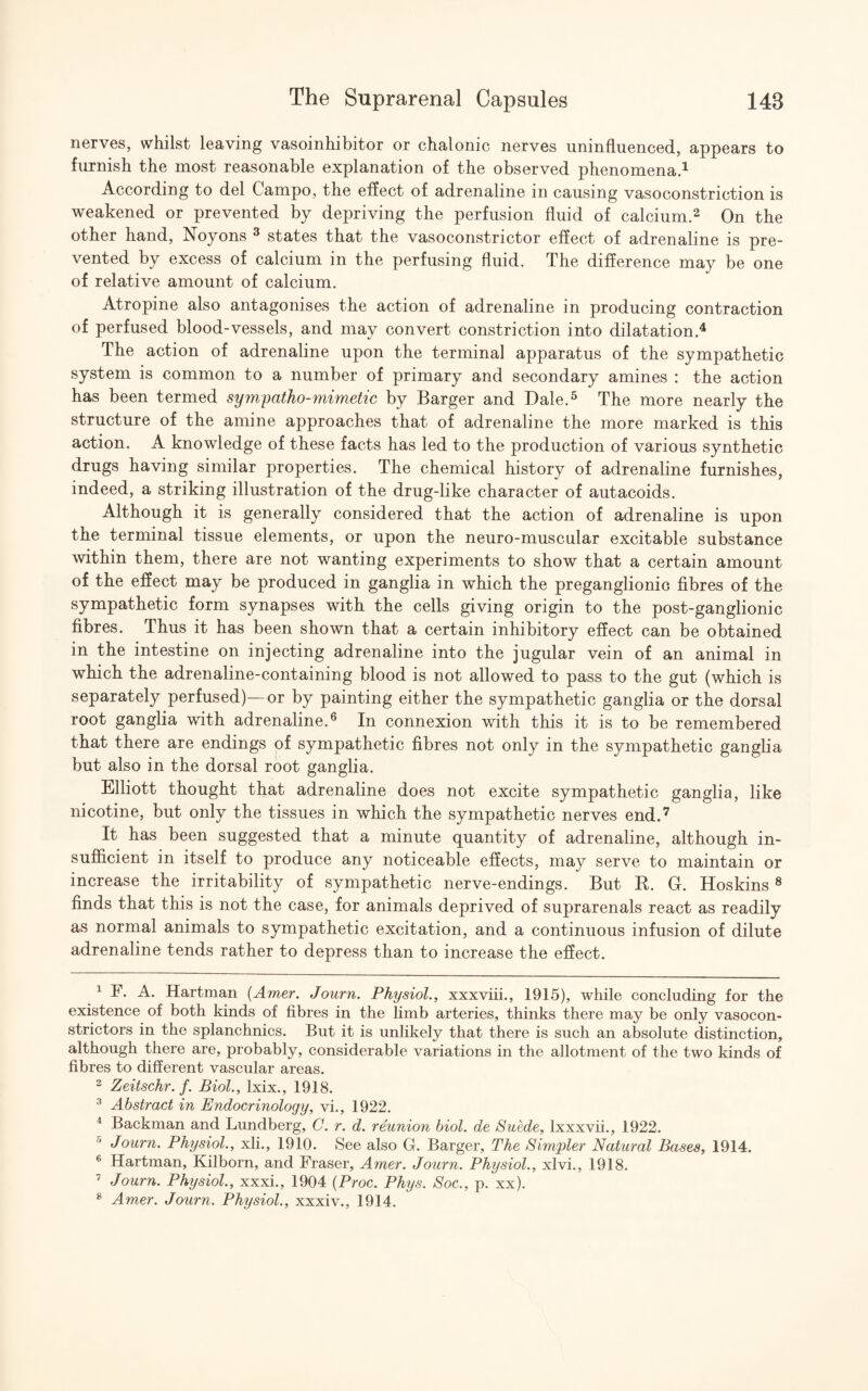 nerves, whilst leaving vasoinhibitor or chalonic nerves uninfluenced, appears to furnish the most reasonable explanation of the observed phenomena.1 According to del Campo, the effect of adrenaline in causing vasoconstriction is weakened or prevented by depriving the perfusion fluid of calcium.2 3 On the other hand, Noyons 8 states that the vasoconstrictor effect of adrenaline is pre¬ vented by excess of calcium in the perfusing fluid. The difference may be one of relative amount of calcium. Atropine also antagonises the action of adrenaline in producing contraction of perfused blood-vessels, and may convert constriction into dilatation.4 The action of adrenaline upon the terminal apparatus of the sympathetic system is common to a number of primary and secondary amines : the action has been termed sympatho-mimetic by Barger and Dale.5 The more nearly the structure of the amine approaches that of adrenaline the more marked is this action. A knowledge of these facts has led to the production of various synthetic drugs having similar properties. The chemical history of adrenaline furnishes, indeed, a striking illustration of the drug-like character of autacoids. Although it is generally considered that the action of adrenaline is upon the terminal tissue elements, or upon the neuro-muscular excitable substance within them, there are not wanting experiments to show that a certain amount of the effect may be produced in ganglia in which the preganglionic fibres of the sympathetic form synapses with the cells giving origin to the post-ganglionic fibres. Thus it has been shown that a certain inhibitory effect can be obtained in the intestine on injecting adrenaline into the jugular vein of an animal in which the adrenaline-containing blood is not allowed to pass to the gut (which is separately perfused)—or by painting either the sympathetic ganglia or the dorsal root ganglia with adrenaline.6 In connexion with this it is to be remembered that there are endings of sympathetic fibres not only in the sympathetic ganglia but also in the dorsal root ganglia. Elliott thought that adrenaline does not excite sympathetic ganglia, like nicotine, but only the tissues in which the sympathetic nerves end.7 It has been suggested that a minute quantity of adrenaline, although in¬ sufficient in itself to produce any noticeable effects, may serve to maintain or increase the irritability of sympathetic nerve-endings. But R. G. Hoskins 8 finds that this is not the case, for animals deprived of suprarenals react as readily as normal animals to sympathetic excitation, and a continuous infusion of dilute adrenaline tends rather to depress than to increase the effect. 1 F. A. Hartman (Amer. Journ. Physiol., xxxviii., 1915), while concluding for the existence of both kinds of fibres in the limb arteries, thinks there may be only vasocon¬ strictors in the splanchnics. But it is unlikely that there is such an absolute distinction, although there are, probably, considerable variations in the allotment of the two kinds of fibres to different vascular areas. 2 Zeitschr. f. Biol., lxix., 1918. 3 Abstract in Endocrinology, vi., 1922. 4 Backman and Lundberg, C. r. d. reunion biol. de Suede, lxxxvii., 1922. 5 Journ. Physiol., xli., 1910. See also G. Barger, The Simpler Natural Bases, 1914. k Hartman, Kilborn, and Fraser, Amer. Journ. Physiol., xlvi., 1918. 7 Journ. Physiol., xxxi., 1904 (Proc. Phys. Soc., p. xx).