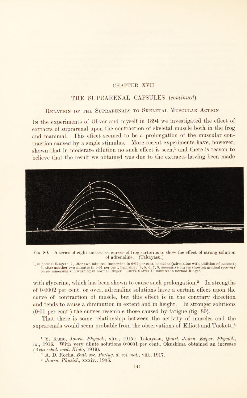 THE SUPRARENAL CAPSULES (continued) Relation of the Suprarenals to Skeletal Muscular Action In the experiments of Oliver and myself in 1894 we investigated the effect of extracts of suprarenal upon the contraction of skeletal muscle both in the frog and mammal. This effect seemed to be a prolongation of the muscular con¬ traction caused by a single stimulus. More recent experiments have, however, shown that in moderate dilution no such effect is seen,1 and there is reason to believe that the result we obtained was due to the extracts having been made Fig. 80.—A series of eight successive curves of frog sartorius to show the effect of strong solution of adrenaline. (Takayasu.) 1, in normal Ringer ; 2, after two minutes’ immersion in 0-01 per cent, hemisine (adrenaline with addition of lactose) ; 3, after another two minutes in 0-01 per cent, hemisine ; 4, 5, 6, 7, 8, successive curves showing gradual recovery on re-immersing and washing in normal Ringer. Curve S after 43 minutes in normal Ringer. with glycerine, which has been shown to cause such prolongation.2 In strengths of 0-0002 per cent, or over, adrenaline solutions have a certain effect upon the curve of contraction of muscle, but this effect is in the contrary direction and tends to cause a diminution in extent and in height. In stronger solutions (0-01 per cent.) the curves resemble those caused by fatigue (fig. 80). That there is some relationship between the activity of muscles and the suprarenals would seem probable from the observations of Elliott and Tuckett,3 1 Y. Kuno, Journ. Physiol., xlix., 1915; Takayasu, Quart. Journ. Exper. Physiol., ix., 1916. With very dilute solutions 0'0001 per cent., Okushima obtained an increase (Acta schol. med. Kioto, 1919). 2 A. D. Rocha, Bull. soc. Portug. d. sci. nat., viii., 1917. 3 Journ. Physiol., xxxiv., 1906.