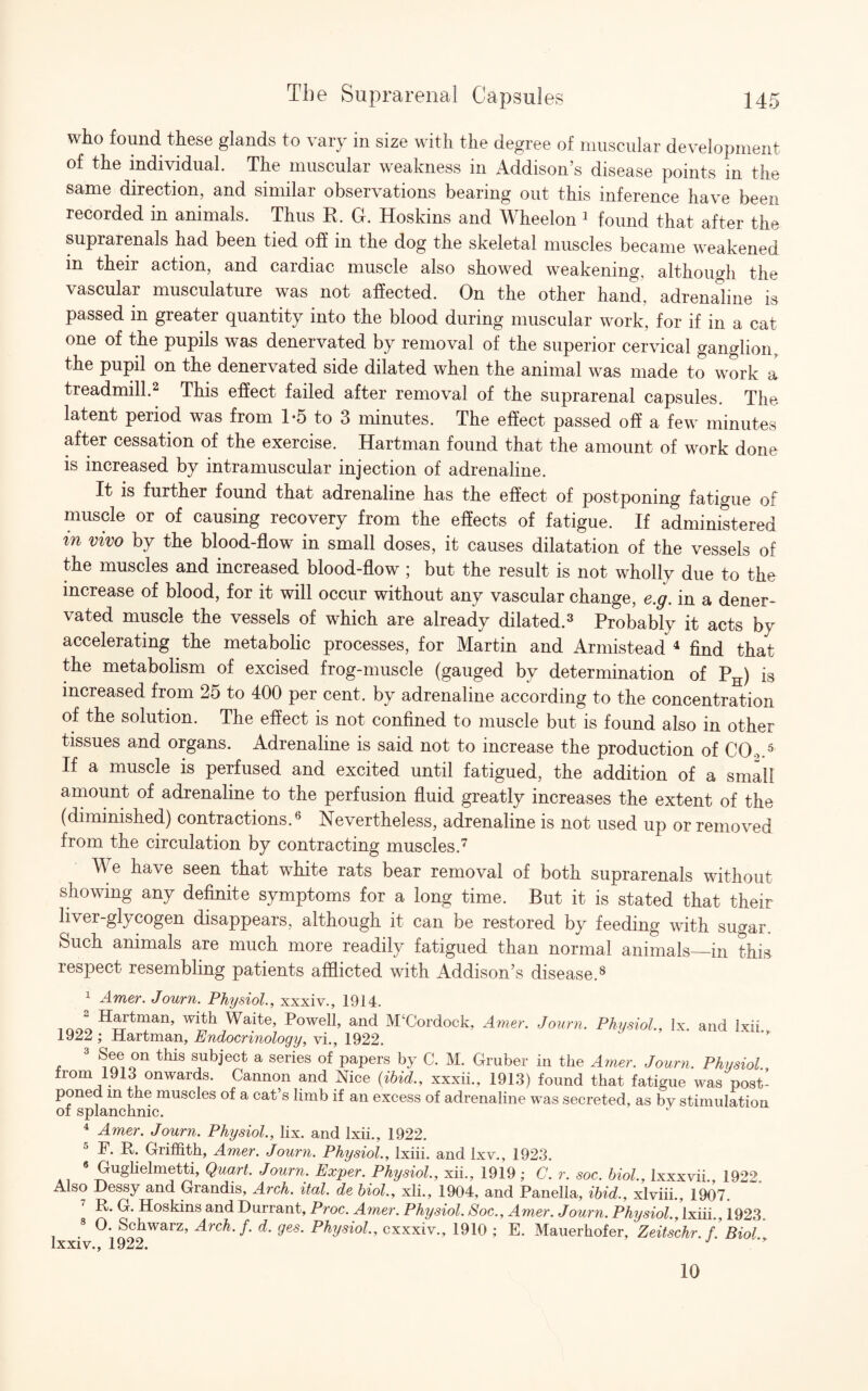 who found these glands to vary in size with the degree of muscular development of the individual. The muscular weakness in Addison’s disease points in the same direction, and similar observations bearing out this inference have been recorded in animals. Thus R. G. Hoskins and Wheelon 1 found that after the suprarenals had been tied off in the dog the skeletal muscles became weakened in their action, and cardiac muscle also showed weakening, although the vascular musculature was not affected. On the other hand, adrenaline is passed in greater quantity into the blood during muscular work, for if in a cat one of the pupils was denervated by removal of the superior cervical ganglion, the pupil on the denervated side dilated when the animal was made to work a treadmill.2 This effect failed after removal of the suprarenal capsules. The latent period was from 1*5 to 3 minutes. The effect passed off a few minutes after cessation of the exercise. Hartman found that the amount of work done is increased by intramuscular injection of adrenaline. It is further found that adrenaline has the effect of postponing fatigue of muscle or of causing recovery from the effects of fatigue. If administered m vivo by the blood-flow in small doses, it causes dilatation of the vessels of the muscles and increased blood-flow ; but the result is not wholly due to the increase of blood, for it will occur without any vascular change, e.g. in a dener¬ vated muscle the vessels of which are already dilated.3 Probably it acts bv accelerating the metabolic processes, for Martin and Armistead 4 find that the metabolism of excised frog-muscle (gauged by determination of PH) is increased from 25 to 400 per cent, by adrenaline according to the concentration of the solution. The effect is not confined to muscle but is found also in other tissues and organs. Adrenaline is said not to increase the production of CO.,.5 If a muscle is perfused and excited until fatigued, the addition of a small amount of adrenaline to the perfusion fluid greatly increases the extent of the (diminished) contractions.6 Nevertheless, adrenaline is not used up or removed from the circulation by contracting muscles.7 We have seen that white rats bear removal of both suprarenals without showing any definite symptoms for a long time. But it is stated that their liver-glycogen disappears, although it can be restored by feeding with sugar. Such animals are much more readily fatigued than normal animals—in this respect resembling patients afflicted with Addison’s disease.8 1 Amer. Journ. Physiol., xxxiv., 1914. i nor. ^rT^man’ Waite, Powell, and M‘Cordock, Amer. Journ. Physiol., lx. and Ixii 1922 ; Hartman, Endocrinology, vi., 1922. 3 See>on this subject a series of papers by C. M. Gruber in the Amer. Journ. Physiol., from 1913 onwards. Cannon and Nice (ibid., xxxii., 1913) found that fatigue was post¬ poned m the muscles of a cat’s limb if an excess of adrenaline was secreted, as by stimulation of splanchnic. 4 Amer. Journ. Physiol., lix. and Ixii., 1922. F. R. Griffith, Amer. Journ. Physiol., Ixiii. and Ixv., 1923. 6 Guglielmetti, Quart. Journ. Exper. Physiol., xii., 1919; C. r. soc. biol., lxxxvii 1922 Also Dessy and Grandis, Arch. ital. de biol., xli., 1904, and Panella, ibid., xlviii., 1907. R. G. Hoskins and Durrant, Proc. Amer. Physiol. Soc., Amer. Journ. Physiol., Ixiii., 1923. 8 0. Schwarz, Arch. f. d, ges. Physiol., cxxxiv., 1910 ; E. Mauerhofer, Zeitschr. f. Biol lxxiv., 1922. J 10