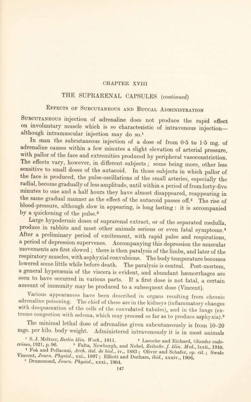 THE SUPRARENAL CAPSULES {continued) Effects of Subcutaneous and Buccal Administration Subcutaneous injection of adrenaline does not produce the rapid effect on involuntary muscle which is so characteristic of intravenous injection_ although intramuscular injection may do so.1 In man the subcutaneous injection of a dose of from 0-5 to 1*5 mg. of adrenaline causes within a few minutes a slight elevation of arterial pressure, with pallor of the face and extremities produced by peripheral vasoconstriction! The effects vary, however, in different subjects ; some being more, other less sensitive to small doses of the autacoid. In those subjects in which pallor of the face is produced, the pulse-oscillations of the small arteries, especially the radial, become gradually of less amplitude, until within a period of from forty-five minutes to one and a half hours they have almost disappeared, reappearing in the same gradual manner as the effect of the autacoid passes off.2 The rise of blood-pressure, although slow in appearing, is long lasting : it is accompanied by a quickening of the pulse.3 Large hypodermic doses of suprarenal extract, or of the separated medulla, produce m rabbits and most other animals serious or even fatal symptoms A After a preliminary period of excitement, with rapid pulse and respirations, a period of depression supervenes. Accompanying this depression the muscular movements are first slowed ; there is then paralysis of the limbs, and later of the respiratory muscles, with asphyxial convulsions. The body temperature becomes lowered some little while before death. The paralysis is central. Post-mortem, a general hypersemia of the viscera is evident, and abundant haemorrhages are seen to have occurred in various parts. If a first dose is not fatal, a certain amount of immunity may be produced to a subsequent dose (Vincent). A arious appearances have been described in organs resulting from chronic adrenaline poisoning. The chief of these are in the kidneys (inflammatory changes with desquamation of the cells of the convoluted tubules), and in the lungs (ex¬ treme congestion with oedema, which may proceed so far as to produce asphyxia).5 The minimal lethal dose of adrenaline given subcutaneously is from 10—20 mgs. per kilo, body weight. Administered intravenously it is in most animals • 1 klin. Woch., 1911. 2 Laroche and Richard, Glandes endo- crmes, 1921, p. 96. 3 Falta, Newburgh, and Nobel, Zeitschr. f. Bin. Med., lxxii., 1910. hoa and Pellacani, Arch. ital. de biol., iv., 1883 ; Oliver and Schafer, op. cit.; Swale Vincent, Journ. Physiol., xxi., 1897 ; Elliott and Durham, ibid., xxxiv., 1906. 5 Drummond, Journ. Physiol., xxxi., 1904.