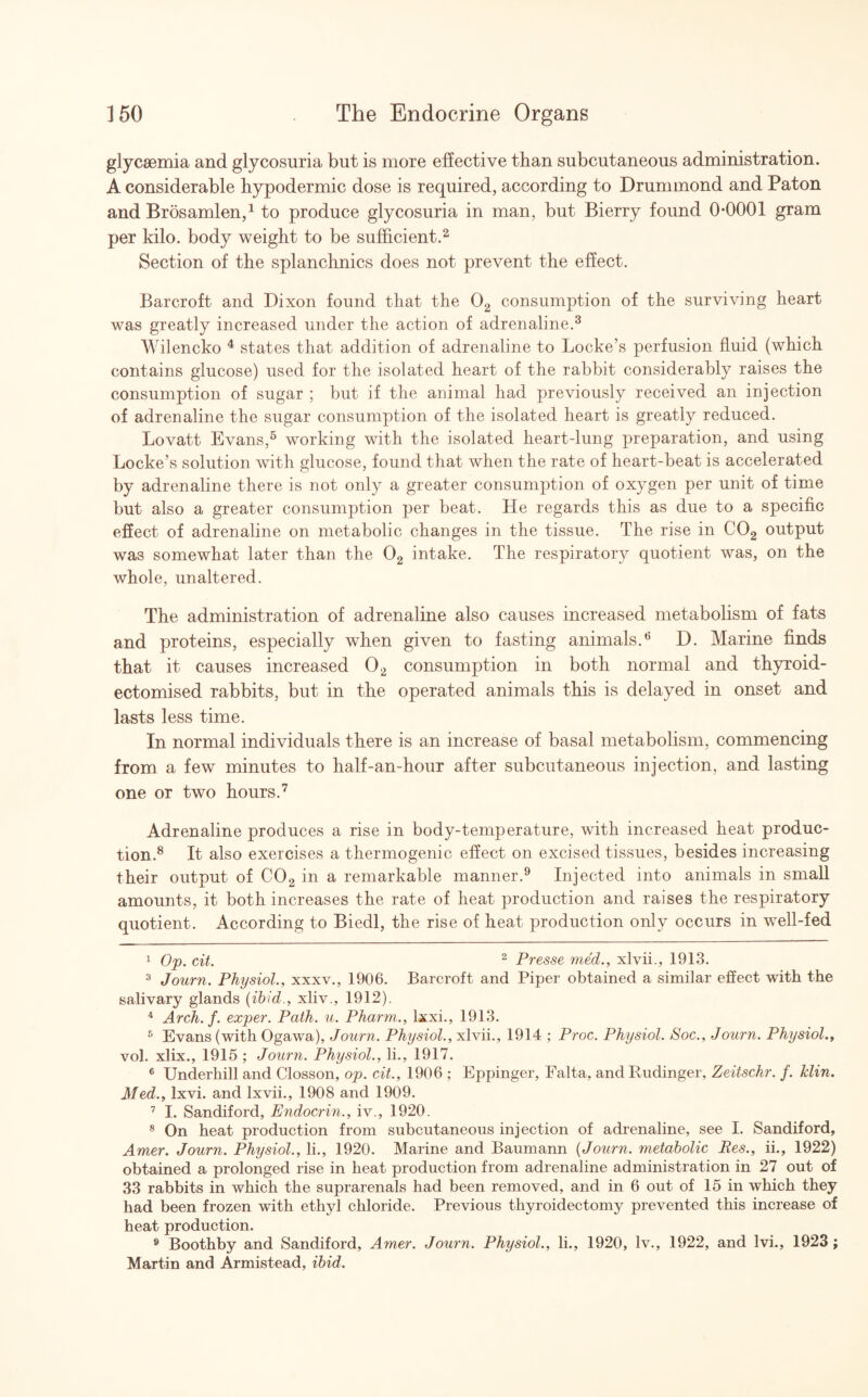 glycsemia and glycosuria but is more effective than subcutaneous administration. A considerable hypodermic dose is required, according to Drummond and Paton and Brosamlen,1 to produce glycosuria in man, but Bierry found 0*0001 gram per kilo, body weight to be sufficient.2 Section of the splanchnics does not prevent the effect. Barcroft and Dixon found that the 02 consumption of the surviving heart was greatly increased under the action of adrenaline.3 Wilencko 4 states that addition of adrenaline to Locke’s perfusion fluid (which contains glucose) used for the isolated heart of the rabbit considerably raises the consumption of sugar ; but if the animal had previously received an injection of adrenaline the sugar consumption of the isolated heart is greatly reduced. Lovatt Evans,5 working with the isolated heart-lung preparation, and using Locke’s solution with glucose, found that when the rate of heart-beat is accelerated by adrenaline there is not only a greater consumption of oxygen per unit of time but also a greater consumption per beat. He regards this as due to a specific effect of adrenaline on metabolic changes in the tissue. The rise in C02 output was somewhat later than the 02 intake. The respiratory quotient was, on the whole, unaltered. The administration of adrenaline also causes increased metabolism of fats and proteins, especially when given to fasting animals.6 D. Marine finds that it causes increased 02 consumption in both normal and thyxoid- ectomised rabbits, but in the operated animals this is delayed in onset and lasts less time. In normal individuals there is an increase of basal metabolism, commencing from a few minutes to half-an-hour after subcutaneous injection, and lasting one or two hours.7 Adrenaline produces a rise in body-temperature, with increased heat produc¬ tion.8 It also exercises a thermogenic effect on excised tissues, besides increasing their output of C02 in a remarkable manner.9 Injected into animals in small amounts, it both increases the rate of heat production and raises the respiratory quotient. According to Biedl, the rise of heat production only occurs in well-fed 1 Op. cit. 2 Presse med., xlvii., 1913. 3 Journ. Physiol., xxxv., 1906. Barcroft and Piper obtained a similar effect with the salivary glands (ibid., xliv., 1912). 4 Arch. f. exper. Path. u. Pharm., lxxi., 1913. 5 Evans (with Ogawa), Journ. Physiol., xlvii., 1914 ; Proc. Physiol. Soc., Journ. Physiol., vol. xlix., 1915 ; Journ. Physiol., li., 1917. 6 Underhill and Closson, op. cit., 1906 ; Eppinger, Falta, andRudinger, Zeitschr. f. klin. Med., lxvi. and Ixvii., 1908 and 1909. 7 I. Sandiford, Endocrin., iv., 1920. 8 On heat production from subcutaneous injection of adrenaline, see I. Sandiford, Amer. Journ. Physiol., li., 1920. Marine and Baumann (Journ. metabolic Res., ii., 1922) obtained a prolonged rise in heat production from adrenaline administration in 27 out of 33 rabbits in which the suprarenals had been removed, and in 6 out of 15 in which they had been frozen with ethyl chloride. Previous thyroidectomy prevented this increase of heat production. 9 Boothby and Sandiford, Amer. Journ. Physiol., li., 1920, lv., 1922, and lvi., 1923 ; Martin and Armistead, ibid.