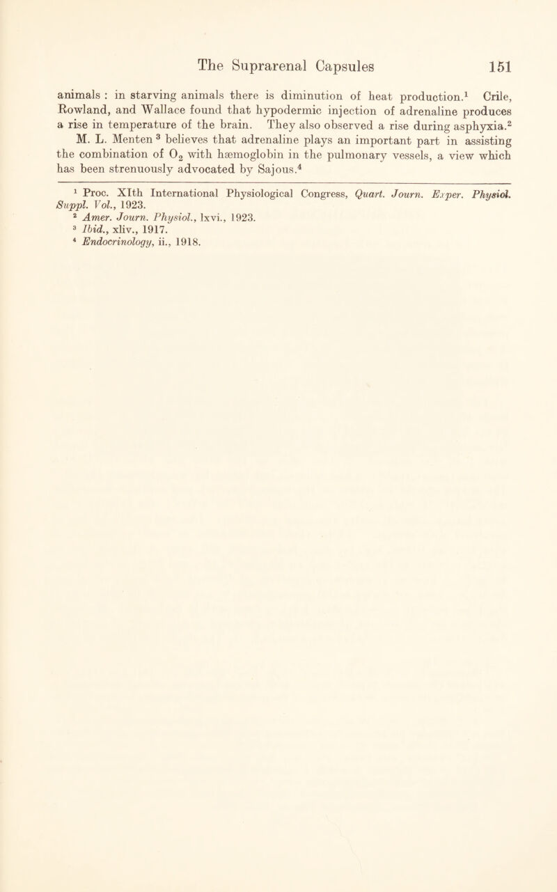 animals : in starving animals there is diminution of heat production.1 Chile, Rowland, and Wallace found that hypodermic injection of adrenaline produces a rise in temperature of the brain. They also observed a rise during asphyxia.2 M. L. Menten 3 believes that adrenaline plays an important part in assisting the combination of 02 with haemoglobin in the pulmonary vessels, a view which has been strenuously advocated by Sajous.4 1 Proc. Xlth International Physiological Congress, Quart. Journ. Exper. Physiol. Suppl. Vol.y 1923. 2 Amer. Journ. Physiol., lxvi., 1923. 3 Ibid., xliv., 1917. 4 Endocrinology, ii., 1918.