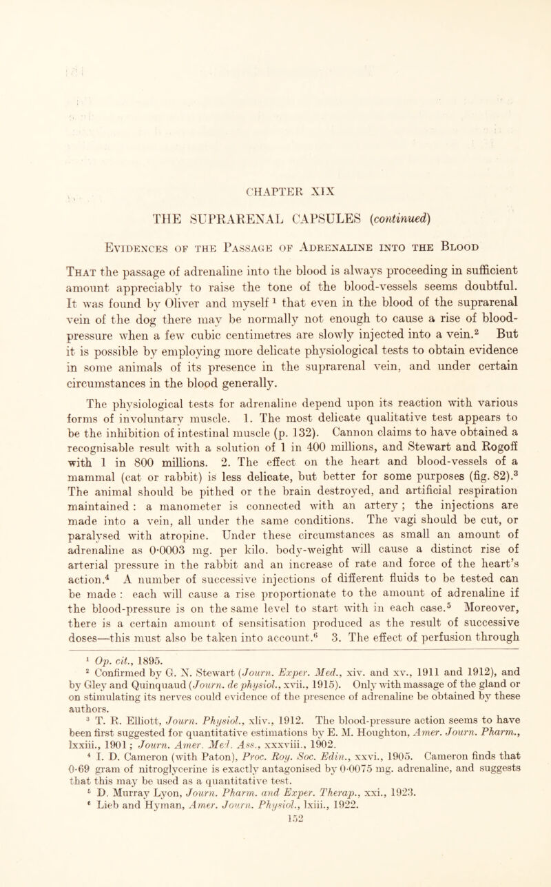 THE SUPRARENAL CAPSULES (continued) Evidences of the Passage of Adrenaline into the Blood That the passage of adrenaline into the blood is always proceeding in sufficient amount appreciably to raise the tone of the blood-vessels seems doubtful. It was found by Oliver and myself1 that even in the blood of the suprarenal vein of the dog there may be normally not enough to cause a rise of blood- pressure when a few cubic centimetres are slowly injected into a vein.2 But it is possible by employing more delicate physiological tests to obtain evidence in some animals of its presence in the suprarenal vein, and under certain circumstances in the blood generally. The physiological tests for adrenaline depend upon its reaction with various forms of involuntary muscle. 1. The most delicate qualitative test appears to be the inhibition of intestinal muscle (p. 132). Cannon claims to have obtained a recognisable result with a solution of 1 in 400 millions, and Stewart and Rogoff with 1 in 800 millions. 2. The effect on the heart and blood-vessels of a mammal (cat or rabbit) is less delicate, but better for some purposes (fig. 82).3 The animal should be pithed or the brain destroyed, and artificial respiration maintained : a manometer is connected with an artery ; the injections are made into a vein, all under the same conditions. The vagi should be cut, or paralysed with atropine. Under these circumstances as small an amount of adrenaline as 0*0003 mg. per kilo, body-weight will cause a distinct rise of arterial pressure in the rabbit and an increase of rate and force of the heart’s action.4 A number of successive injections of different fluids to be tested can be made : each will cause a rise proportionate to the amount of adrenaline if the blood-pressure is on the same level to start with in each case.5 Moreover, there is a certain amount of sensitisation produced as the result of successive doses—this must also be taken into account.6 3. The effect of perfusion through 1 Op. cit., 1895. 2 Confirmed by G. N. Stewart (Journ. Exper. Mecl., xiv. and xv., 1911 and 1912), and by Gley and Quinquaud {Journ. de physiol., xvii., 1915). Only with massage of the gland or on stimulating its nerves could evidence of the presence of adrenaline be obtained by these authors. 3 T. R. Elliott, Journ. Physiol., xliv., 1912. The blood-pressure action seems to have been first suggested for quantitative estimations by E. M. Houghton, Amer. Journ. Pharm., Ixxiii., 1901; Journ. Amer. Med. Ass., xxxviii., 1902. 4 I. D. Cameron (with Paton), Proc. Roy. Soc. Edin., xxvi., 1905. Cameron finds that 0*69 gram of nitroglycerine is exactly antagonised by 0-0075 mg. adrenaline, and suggests that this may be used as a quantitative test. 6 D. Murray Lyon, Journ. Pharm. and Exper. Therap., xxi., 1923.