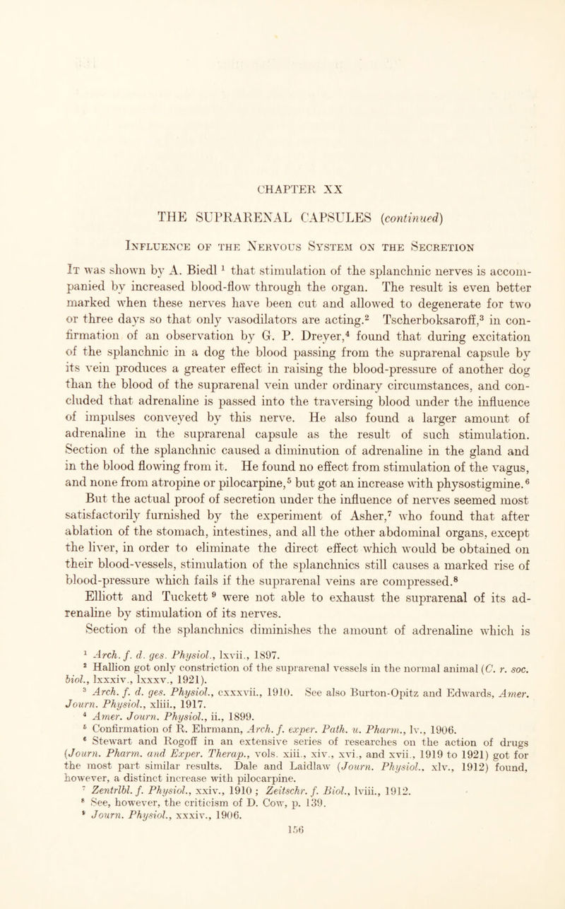 THE SUPRARENAL CAPSULES (continued) Influence of the Nervous System on the Secretion It was shown by A. Biedl1 that stimulation of the splanchnic nerves is accom¬ panied by increased blood-flow through the organ. The result is even better marked when these nerves have been cut and allowed to degenerate for twro or three days so that only vasodilators are acting.2 Tscherboksaroff,3 in con¬ firmation of an observation by Gr. P. Dreyer,4 found that during excitation of the splanchnic in a dog the blood passing from the suprarenal capsule by its vein produces a greater effect in raising the blood-pressure of another dog than the blood of the suprarenal vein under ordinary circumstances, and con¬ cluded that adrenaline is passed into the traversing blood under the influence of impulses conveyed by this nerve. He also found a larger amount of adrenaline in the suprarenal capsule as the result of such stimulation. Section of the splanchnic caused a diminution of adrenaline in the gland and in the blood flowing from it. He found no effect from stimulation of the vagus, and none from atropine or pilocarpine,5 but got an increase with physostigmine.6 But the actual proof of secretion under the influence of nerves seemed most satisfactorily furnished by the experiment of Asher,7 who found that after ablation of the stomach, intestines, and all the other abdominal organs, except the liver, in order to eliminate the direct effect which would be obtained on their blood-vessels, stimulation of the splanchnics still causes a marked rise of blood-pressure which fails if the suprarenal veins are compressed.8 Elliott and Tuckett 9 were not able to exhaust the suprarenal of its ad¬ renaline by stimulation of its nerves. Section of the splanchnics diminishes the amount of adrenaline which is 1 Arch. f. d. ges. Physiol., lxvii., 1897. 2 Hallion got only constriction of the suprarenal vessels in the normal animal (C. r. soc. biol., Ixxxiv., Ixxxv., 1921). 3 Arch. f. d. ges. Physiol., cxxxvii., 1910. See also Burton-Opitz and Edwards, Amer. Journ. Physiol., xliii., 1917. 4 Amer. Journ. Physiol., ii., 1899. 6 Confirmation of R. Ehrmann, Arch. f. exper. Path. u. Pharm., lv., 1906. 6 Stewart and Rogoff in an extensive series of researches on the action of drugs (Journ. Pharm. and Exper. Therap., vols. xiii., xiv., xvi., and xvii., 1919 to 1921) got for the most part similar results. Dale and Laidlaw (Journ. Physiol., xlv., 1912) found, however, a distinct increase with pilocarpine. 7 Zentrlbl. f. Physiol., xxiv., 1910 ; Zeitschr. f. Biol., lviii., 1912. 8 See, however, the criticism of D. Cow, p. 139. * Journ. Physiol., xxxiv., 1906.