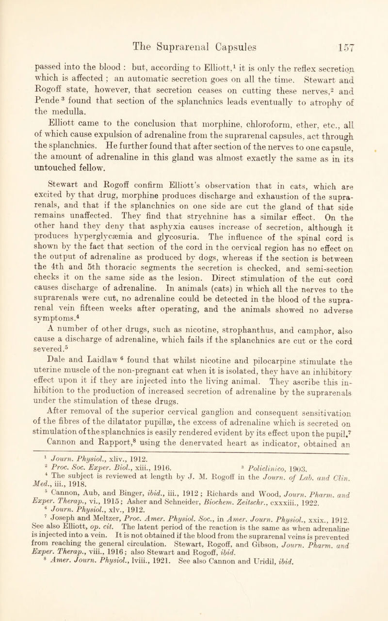 passed into the blood : but, according to Elliott,1 it is only the reflex secretion which is affected ; an automatic secretion goes on all the time. Stewart and Rogoff state, however, that secretion ceases on cutting these nerves,2 and Pende3 found that section of the splanchnics leads eventually to atrophy of the medulla. Elliott came to the conclusion that morphine, chloroform, ether, etc., alL of which cause expulsion of adrenaline from the suprarenal capsules, act through the splanchnics. He further found that after section of the nerves to one capsule, the amount of adrenaline in this gland was almost exactly the same as in its untouched fellow. Stewart and Rogoff confirm Elliott’s observation that in cats, which are excited by that drug, morphine produces discharge and exhaustion of the supra- renals, and that if the splanchnics on one side are cut the gland of that side remains unaffected. They find that strychnine has a similar effect. On the other hand they deny that asphyxia causes increase of secretion, although it produces hyperglycemia and glycosuria. The influence of the spinal cord is shown by the fact that section of the cord in the cervical region has no effect on the output of adrenaline as produced by dogs, whereas if the section is between the 4th and 5th thoracic segments the secretion is checked, and semi-section checks it on the same side as the lesion. Direct stimulation of the cut cord causes discharge of adrenaline. In animals (cats) in which all the nerves to the suprarenals were cut, no adrenaline could be detected in the blood of the supra¬ renal vein fifteen weeks after operating, and the animals showed no adverse symptoms.4 A number of other drugs, such as nicotine, strophanthus, and camphor, also cause a discharge of adrenaline, which fails if the splanchnics are cut or the cord severed.5 Dale and Laidlaw 6 found that whilst nicotine and pilocarpine stimulate the uterine muscle of the non-pregnant cat when it is isolated, they have an inhibitory effect upon it if they are injected into the living animal. They ascribe this in¬ hibition to the production of increased secretion of adrenaline by the suprarenals under the stimulation of these drugs. After removal of the superior cervical ganglion and consequent sensitivation of the fibres of the dilatator pupillse, the excess of adrenaline which is secreted on stimulation of the splanchnics is easily rendered evident by its effect upon the pupil.7 Cannon and Rapport,8 using the denervated heart as indicator, obtained an 1 Journ. Physiol., xliv., 1912. 2 Proc. Soc. Exper. Biol., xiii., 1916. 3 Policlinico, 1963. 4 The subject is reviewed at length by J. M. Rogoff in the Journ. of Lab. and Clin. Med., iii., 1918. 5 Cannon, Aub, and Binger, ibid., iii., 1912 ; Richards and Wood, Journ. Pharm. and Exper. Therap., vi., 1915; Asher and Schneider, Biochem. Zeitschr., cxxxiii., 1922, 6 Journ. Physiol., xlv., 1912. Joseph and Meltzer, Proc. Amer. Physiol. Soc., in Amer. Journ. Physiol., xxix., 1912. See also Elliott, op. cit. The latent period of the reaction is the same as when adrenaline is injected into a vein. It is not obtained if the blood from the suprarenal veins is prevented fiom reaching the general circulation. Stewart, Rogoff, and Gibson, Journ. Pharm. and Exper. Therap., viii., 1916; also Stewart and Rogoff, ibid. 8 Amer. Journ. Physiol., lviii., 1921. See also Cannon and Uridil, ibid.