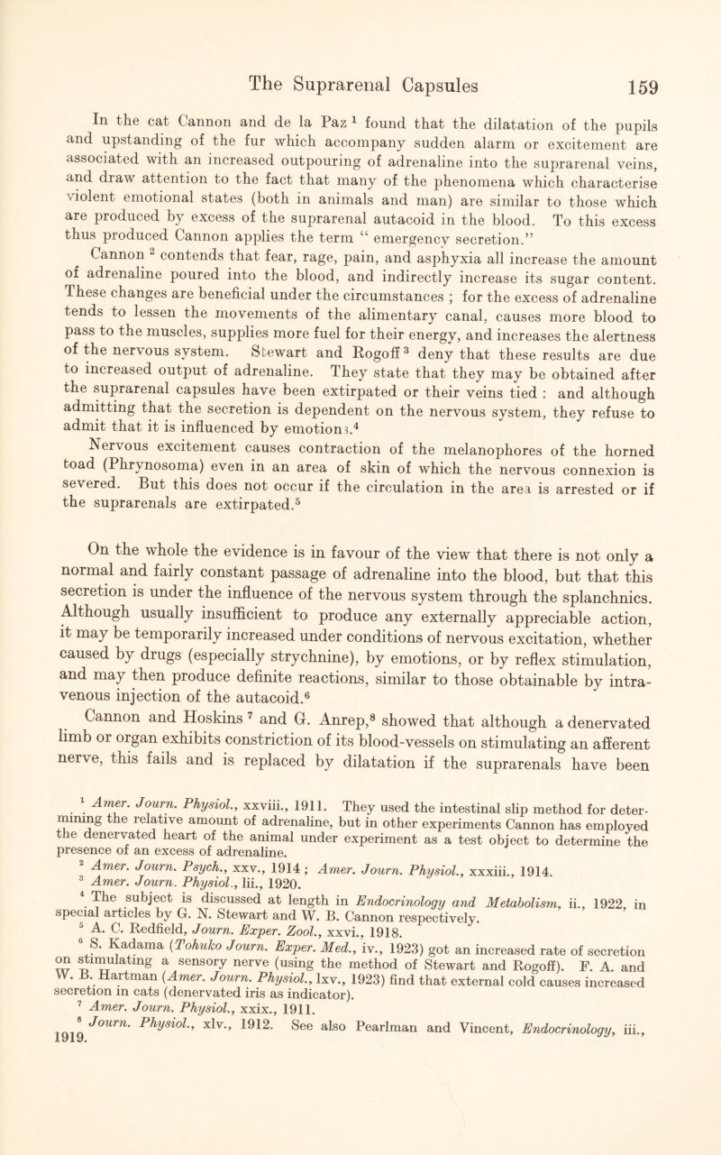 In the cat Cannon and de la Paz 1 found that the dilatation of the pupils and upstanding of the fur which accompany sudden alarm or excitement are associated with an increased outpouring of adrenaline into the suprarenal veins, and draw attention to the fact that many of the phenomena which characterise violent emotional states (both in animals and man) are similar to those which are produced by excess of the suprarenal autacoid m the blood. To this excess thus produced Cannon applies the term “ emergency secretion.” Cannon 2 contends that fear, rage, pain, and asphyxia all increase the amount of adrenaline poured into the blood, and indirectly increase its sugar content. These changes are beneficial under the circumstances ; for the excess of adrenaline tends to lessen the movements of the alimentary canal, causes more blood to pass to the muscles, supplies more fuel for their energy, and increases the alertness of the nervous system. Stewart and Rogoff3 deny that these results are due to increased output of adrenaline. They state that they may be obtained after the suprarenal capsules have been extirpated or their veins tied : and although admitting that the secretion is dependent on the nervous system, they refuse to admit that it is influenced by emotions.4 Nervous excitement causes contraction of the melanophores of the horned toad (Phrynosoma) even in an area of skin of which the nervous connexion is severed. But this does not occur if the circulation in the area is arrested or if the suprarenals are extirpated.5 On the whole the evidence is in favour of the view that there is not only a normal and fairly constant passage of adrenaline into the blood, but that this secretion is under the influence of the nervous system through the splanchnics. Although usually insufficient to produce any externally appreciable action, it may be temporarily increased under conditions of nervous excitation, whether caused by drugs (especially strychnine), by emotions, or by reflex stimulation, and may then produce definite reactions, similar to those obtainable by intra¬ venous injection of the autacoid.6 Cannon and Hoskins 7 and G. Anrep,8 showed that although a denervated limb oi organ exhibits constriction of its blood-vessels on stimulating an afferent nerve, this fails and is replaced by dilatation if the suprarenals have been 1 Amer. Journ. Physiol., xxviii., 1911. They used the intestinal slip method for deter- imrnng the relative amount of adrenaline, but in other experiments Cannon has employed the denervated heart of the animal under experiment as a test object to determine the presence of an excess of adrenaline. Amer. Journ. Psych., xxv., 1914; Amer. Journ. Physiol., xxxiii., 1914. 3 Amer. Journ. Physiol., lii., 1920. The subject is discussed at length in Endocrinology and Metabolism, ii., 1922, in special articles by G. N. Stewart and W. B. Cannon respectively. 5 A. C. Redfield, Journ. Exper. Zool., xxvi., 1918. S. Kadama (Tohuko Journ. Exper. Med., iv., 1923) got an increased rate of secretion on stimulating a sensory nerve (using the method of Stewart and Rogoff). F. A. and W. B Hartman (Amer. Journ. Physiol., lxv., 1923) find that external cold causes increased secretion in cats (denervated iris as indicator). 7 Amer. Journ. Physiol., xxix., 1911. icnQJ°Urn' Physio1’’ xlv*> 1912* See also Pearlman and Vincent, Endocrinology, iii 5
