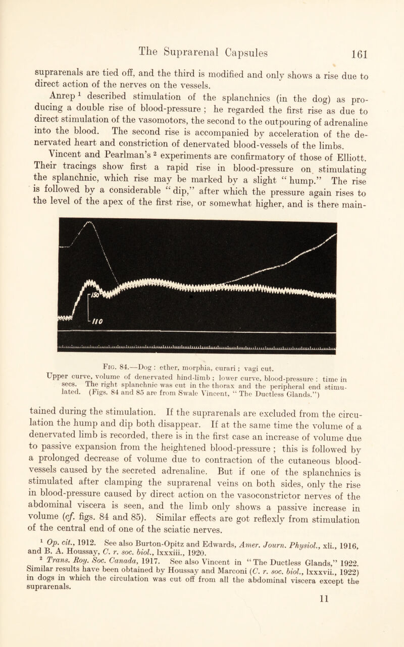 suprarenals are tied off, and tlie third is modified and only shows a rise due to direct action of the nerves on the vessels. Anrep1 described stimulation of the splanchnics (in the dog) as pro¬ ducing a double rise of blood-pressure ; he regarded the first rise as due to direct stimulation of the vasomotors, the second to the outpouring of adrenaline into the blood. The second rise is accompanied by acceleration of the de- nervated heart and constriction of denervated blood-vessels of the limbs. Vincent and Pearlman’s 2 experiments are confirmatory of those of Elliott. Theii tiacings show first a rapid rise in blood-pressure on stimulating the splanchnic, which rise may be marked by a slight “ hump.” The rise is followed by a considerable “ dip,” after which the pressure again rises to the level of the apex of the first rise, or somewhat higher, and is there main- Fig. 84.—Dog : ether, morphia, curari; vagi cut. Upper curve, volume of denervated hind-limb ; lower curve, blood-pressure : time in secs. The right splanchnic was cut in the thorax and the peripheral end stimu¬ lated. (Figs. 84 and 85 are from Swale Vincent, “ The Ductless Glands.”) tained during the stimulation. If the suprarenals are excluded from the circu¬ lation the hump and dip both disappear. If at the same time the volume of a denervated limb is recorded, there is in the first case an increase of volume due to passive expansion from the heightened blood-pressure ; this is followed by a prolonged decrease of volume due to contraction of the cutaneous blood¬ vessels caused by the secreted adrenaline. But if one of the splanchnics is stimulated after clamping the suprarenal veins on both sides, only the rise in blood-pressure caused by direct action on the vasoconstrictor nerves of the abdominal viscera is seen, and the limb only shows a passive increase in volume (cf. figs. 84 and 85). Similar effects are got reflexly from stimulation of the central end of one of the sciatic nerves. 1 Op. cit., 1912. See also Burton-Opitz and Edwards, Amer. Journ. Physiol., xli., 1916, and B. A. Houssay, C. r. soc. biol., lxxxiii., 1920. 2 Trans. Roy. Soc. Canada, 1917. See also Vincent in “The Ductless Glands,” 1922. Similar results have been obtained by Houssay and Marconi (C. r. soc. biol., lxxxvii., 1922) in dogs in which the circulation was cut off from all the abdominal viscera except the suprarenals. 11