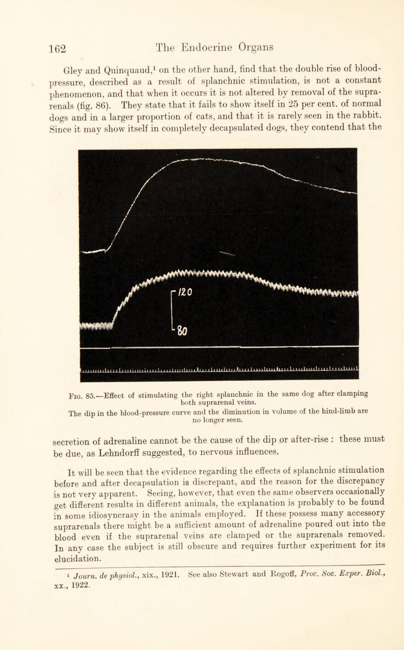 Gley and Quinquaud,1 on the other hand, find that the double rise of blood- pressure, described as a result of splanchnic stimulation, is not a constant phenomenon, and that when it occurs it is not altered by removal of the supra- renals (fig. 86). They state that it fails to show itself in 25 per cent, of normal dogs and in a larger proportion of cats, and that it is rarely seen in the rabbit. Since it may show itself in completely decapsulated dogs, they contend that the Fig. 85.—Effect of stimulating the right splanchnic in the same dog after clamping both suprarenal veins. The dip in the blood-pressure curve and the diminution in volume of the hind-limb are no longer seen. secretion of adrenaline cannot be the cause of the dip or after-rise : these must be due, as Lehndorff suggested, to nervous influences. It will be seen that the evidence regarding the effects of splanchnic stimulation before and after decapsulation is discrepant, and the reason for the discrepancy is not very apparent. Seeing, however, that even the same observers occasionally get different results in different animals, the explanation is probably to be found in some idiosyncrasy in the animals employed. If these possess many accessory suprarenals there might be a sufficient amount of adrenaline poured out into the blood even if the suprarenal veins are clamped or the suprarenals removed. In any case the subject is still obscure and requires further experiment for its elucidation. 1 Journ. de physiol., xix., 1921. See also Stewart and Rogoff, Proc. Soc. Exper. Biol., xx., 1922.