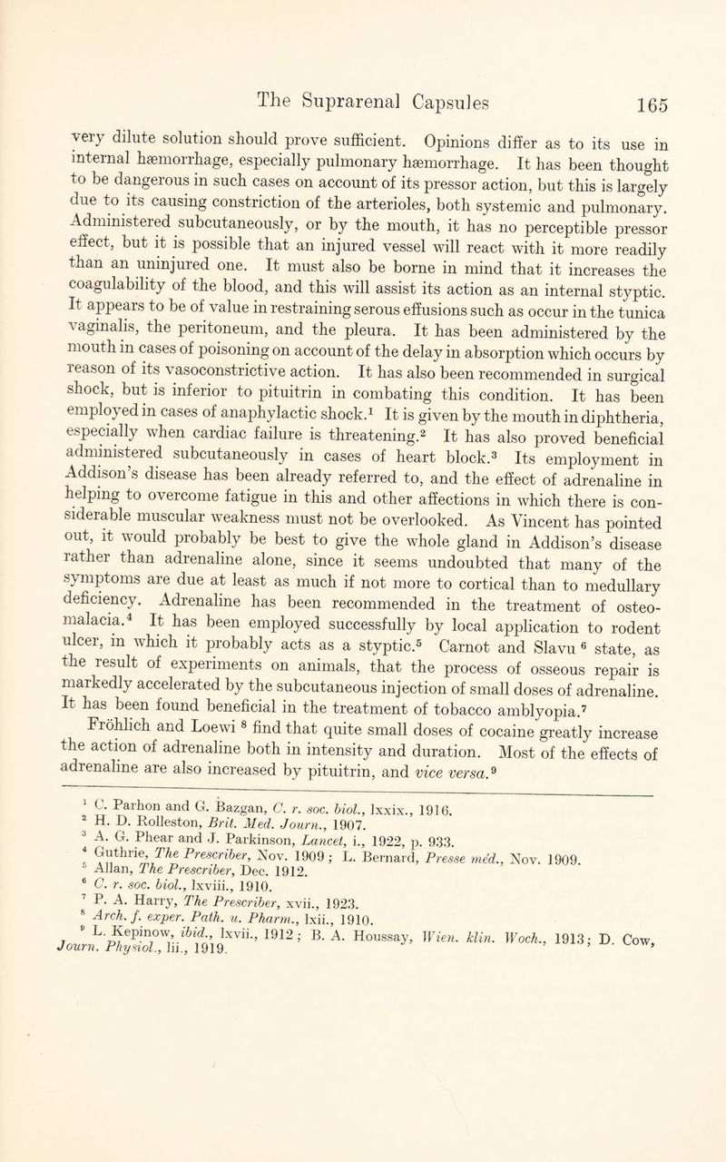 very dilute solution should prove sufficient. Opinions differ as to its use in internal haemorrhage, especially pulmonary haemorrhage. It has been thought to be dangerous in such cases on account of its pressor action, but this is largely due to its causing constriction of the arterioles, both systemic and pulmonary. Administeied subcutaneously, or by the mouth, it has no perceptible pressor effect, but it is possible that an injured vessel will react with it more readily than an uninjured one. It must also be borne in mind that it increases the coagulability of the blood, and this will assist its action as an internal styptic. It appears to be of value in restraining serous effusions such as occur in the tunica vaginalis, the peritoneum, and the pleura. It has been administered by the mouth m cases of poisoning on account of the delay in absorption which occurs by reason of its vasoconstrictive action. It has also been recommended in surgical shock, but is inferior to pituitrin in combating this condition. It has been employed in cases of anaphylactic shock.1 It is given by the mouth in diphtheria, especially when cardiac failure is threatening.2 It has also proved beneficial administered subcutaneously in cases of heart block.3 Its employment in Addison’s disease has been already referred to, and the effect of adrenaline in helping to overcome fatigue in this and other affections in which there is con¬ siderable muscular weakness must not be overlooked. As Vincent has pointed out, it would probably be best to give the whole gland in Addison’s disease rather than adrenaline alone, since it seems undoubted that many of the symptoms are due at least as much if not more to cortical than to medullary deficiency. Adrenaline has been recommended in the treatment of osteo¬ malacia.4 It has been employed successfully by local application to rodent ulcer, m which it probably acts as a styptic.5 Carnot and Slavu 6 state, as the result of experiments on animals, that the process of osseous repair is markedly accelerated by the subcutaneous injection of small doses of adrenaline. It has been found beneficial in the treatment of tobacco amblyopia.7 Frohlich and Loewi 8 find that quite small doses of cocaine greatly increase the action of adrenaline both in intensity and duration. Most of the effects of adrenaline are also increased by pituitrin, and vice versa.9 C. Parhon and G. Bazgan, C. r. soc. biol., lxxix., 1916. 2 H. D. Rolleston, Brit. Med. Journ., 1907. 3 A fh Phear and J. Parkinson, Lancet, i., 1922, p. 933. r ^^hrie^ ThePrescriber, Nov. 1909; L. Bernard, Pres.se med., Nov. 1909 Allan, The Prescriber, Dec. 1912. 6 C. r. soc. biol., lxviii., 1910. 7 P. A. Harry, The Prescriber, xvii., 1923. 8 Arch. f. exper. Path. u. Pharm., lxii., 1910. Joim.'FhyZui1912’ B' A' Houssay’ Wien' klin' Woeh-> 1913; »• Cow,