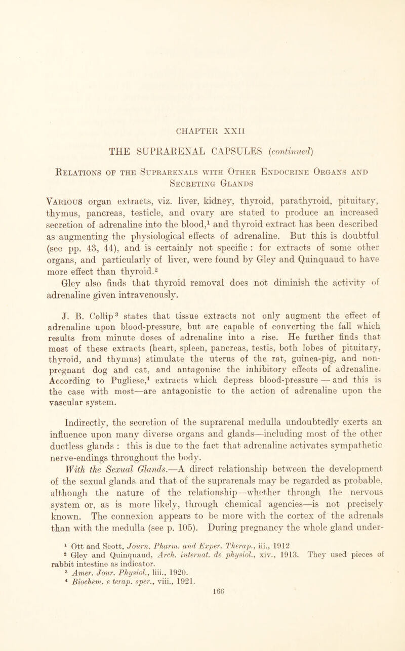 THE SUPRARENAL CAPSULES (continued) Relations of the Suprarenals with Other Endocrine Organs and Secreting Glands Various organ extracts, viz. liver, kidney, thyroid, parathyroid, pituitary, thymus, pancreas, testicle, and ovary are stated to produce an increased secretion of adrenaline into the blood,1 and thyroid extract has been described as augmenting the physiological effects of adrenaline. But this is doubtful (see pp. 43, 44), and is certainly not specific : for extracts of some other organs, and particularly of liver, were found by Gley and Quinquaud to have more effect than thyroid.2 Gley also finds that thyroid removal does not diminish the activity of adrenaline given intravenously. J. B. Collip3 states that tissue extracts not only augment the effect of adrenaline upon blood-pressure, but are capable of converting the fall which results from minute doses of adrenaline into a rise. He further finds that most of these extracts (heart, spleen, pancreas, testis, both lobes of pituitary, thyroid, and thymus) stimulate the uterus of the rat, guinea-pig, and non¬ pregnant dog and cat, and antagonise the inhibitory effects of adrenaline. According to Pugliese,4 extracts which depress blood-pressure — and this is the case with most—are antagonistic to the action of adrenaline upon the vascular system. Indirectly, the secretion of the suprarenal medulla undoubtedly exerts an influence upon many diverse organs and glands—including most of the other ductless glands : this is due to the fact that adrenaline activates sympathetic nerve-endings throughout the body. With the Sexual Glands.—A direct relationship between the development of the sexual glands and that of the suprarenals may be regarded as probable, although the nature of the relationship—whether through the nervous system or, as is more likely, through chemical agencies—is not precisely known. The connexion appears to be more with the cortex of the adrenals than with the medulla (see p. 105). During pregnancy the whole gland under- 1 Ott and Scott, Journ. Pharm. and Exper. Therap., iii., 1912. 2 Gley and Quinquaud, Arch, internat. de physiol., xiv., 1913. They used pieces of rabbit intestine as indicator. 3 Amer. Jour. Physiol., liii., 1920. 4 Biochem. e terap. sper., viii., 1921.