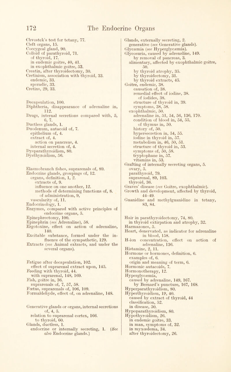 Chvostek’s test for tetany, 77. Cleft organs, 15. Coccygeal gland, 90. Colloid of parathyroid, 71. of thyroid, 17. in endemic goitre, 40, 41. in exophthalmic goitre, 53. Creatin, after thyroidectomy, 30. Cretinism, association with thyroid, 33. endemic, 33. sporadic, 33. Cretins, 29, 33. Decapsulation, 100. Diphtheria, disappearance of adrenaline in, 112. Drugs, internal secretions compared with, 5, 6, 7. Ductless glands, 1. Duodenum, autacoid of, 7. epithelium of, 4. extract of, 4. action on pancreas, 4. internal secretion of, 4. Dysparathyroidism, 80. Dysthyroidism, 56. Elasmobranch fishes, suprarenals of, 89. Endocrine glands, groupings of, 12. organs, definition, 1, 2. extracts of, 9. influence on one another, 12. methods of determining functions of, 8. of administration, 9, vascularity of, 11. Endocrinology, 1. Enzymes, compared with active principles of endocrine organs, 5. Epinephrectomy, 100. Epinephrin (see Adrenaline), 58. Ergotoxine, effect on action of adrenaline, 140. Excitable substance, formed under the in¬ fluence of the sympathetic, 129. Extracts (see Animal extracts, and under the several organs). Fatigue after decapsulation, 102. effect of suprarenal extract upon, 145. Feeding with thyroid, 44. with suprarenal, 148, 169. Fish, goitre in, 36. suprarenals of, 7, 57, 58. Foetus, suprarenals of, 106, 109. Formaldehyde, effect of, on adrenaline, 148. Generative glands or organs, internal secretions of, 4, 5. relation to suprarenal cortex, 166. to thyroid, 60. Glands, ductless, 1. endocrine or internally secreting, 1. (See also Endocrine glands.) Glands, externally secreting, 2. generative (see Generative glands). Glycemia (see Hyperglycemia). Glycosuria, caused by adrenaline, 149. by removal of pancreas, 3. alimentary, affected by exophthalmic goitre, 50. by thyroid atrophy, 35. by thyroidectomy, 31. by thyroid extracts, 45. Goitre, endemic, 38. causation of, 38. remedial effect of iodine, 38. of iodides, 38. structure of thyroid in, 39. symptoms, 38, 58. exophthalmic, 50. adrenaline in, 51, 54, 56, 136, 170. condition of blood in, 54, 55. of thymus in, 50. history of, 50. hypersecretion in, 54, 55. iodine in thyroid in, 57. metabolism in, 46, 50, 51. structure of thyroid in, 53. symptoms of, 50, 58. tryptophane in, 57. vitamins in, 53. Grafting of internally secreting organs, 5. ovary, 5. parathyroid, 79. suprarenal, 89, 103. thyroid, 36. Graves’ disease (see Goitre, exophthalmic). Growth and develojmient, affected by thyroid, 44-49. Guanidine and methylguanidine in tetany, 83, 84. Hair in parathyroidectomy, 74, 80. in thyroid extirpation and atrophy, 32. Harmazones, 5. Heart, denervated, as indicator for adrenaline in blood, 158. H-ion concentration, effect on action of adrenaline, 136. Histamine, 2, 11. Hormone or hormones, definition, 6. examples of, 6. origin and meaning of term, 6. Hormonic autacoids, 7. Hormonotherapy, 12. Hyperglycemia, caused by adrenaline, 149, 167. by Bernard’s puncture, 167, 168. Hyperparathyroidism, 80. Hyperthyroidism, 19, 40. caused by extract of thyroid, 44 classification, 52. in disease, 50. Hypoparathyroidism, 80. Hypothyroidism, 26. in endemic goitre, 33. in man, symptoms of, 32. in myxoedema, 34. after thyroidectomy, 26.