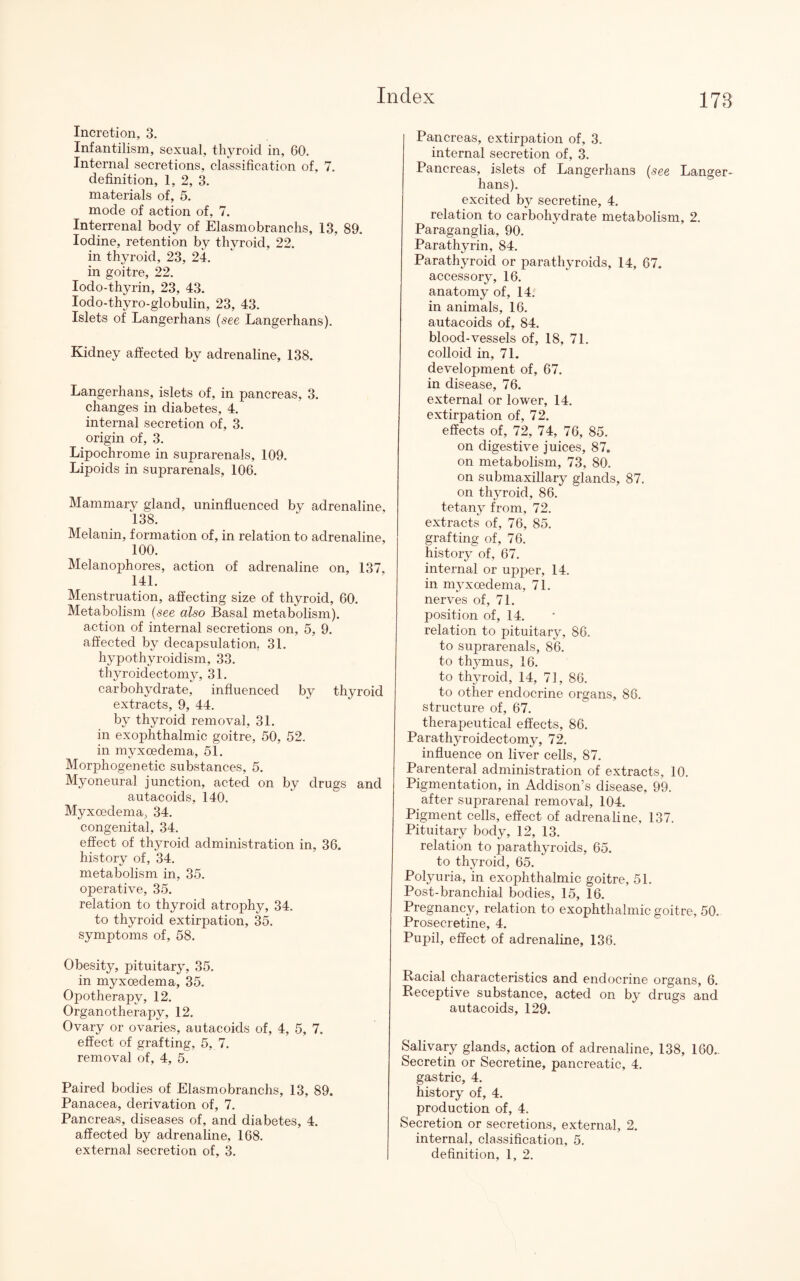 178 Incretion, 3. Infantilism, sexual, thyroid in, 60. Internal secretions, classification of, 7. definition, 1, 2, 3. materials of, 5. mode of action of, 7. Interrenal body of Elasmobranchs, 13, 89. Iodine, retention by thyroid, 22. in thyroid, 23, 24. in goitre, 22. Iodo-thyrin, 23, 43. Iodo-thyro-globulin, 23, 43. Islets of Langerhans (see Langerhans). Kidney affected by adrenaline, 138. Langerhans, islets of, in pancreas, 3. changes in diabetes, 4. internal secretion of, 3. origin of, 3. Lipochrome in suprarenals, 109. Lipoids in suprarenals, 106. Mammary gland, uninfluenced by adrenaline, 138. Melanin, formation of, in relation to adrenaline, 100. Melanophores, action of adrenaline on, 137, 141. Menstruation, affecting size of thyroid, 60. Metabolism (see also Basal metabolism), action of internal secretions on, 5, 9. affected by decapsulation, 31. hypothyroidism, 33. thyroidectomy, 31. carbohydrate, influenced by thyroid extracts, 9, 44. by thyroid removal, 31. in exophthalmic goitre, 50, 52. in myxoedema, 51. Morphogenetic substances, 5. Myoneural junction, acted on by drugs and autacoids, 140. Myxoedema, 34. congenital, 34. effect of thyroid administration in, 36. history of, 34. metabolism in, 35. operative, 35. relation to thyroid atrophy, 34. to thyroid extirpation, 35. symptoms of, 58. Obesity, pituitary, 35. in myxoedema, 35. Opotherapy, 12. Organotherapy, 12. Ovary or ovaries, autacoids of, 4, 5, 7. effect of grafting, 5, 7. removal of, 4, 5. Paired bodies of Elasmobranchs, 13, 89. Panacea, derivation of, 7. Pancreas, diseases of, and diabetes, 4. affected by adrenaline, 168. external secretion of, 3. Pancreas, extirpation of, 3. internal secretion of, 3. Pancreas, islets of Langerhans (see Langer¬ hans). excited by secretine, 4. relation to carbohydrate metabolism, 2. Paraganglia, 90. Parathyrin, 84. Parathyroid or parathyroids, 14, 67. accessory, 16. anatomy of, 14. in animals, 16. autacoids of, 84. blood-vessels of, 18, 71. colloid in, 71. development of, 67. in disease, 76. external or lower, 14. extirpation of, 72. effects of, 72, 74, 76, 85. on digestive juices, 87. on metabolism, 73, 80. on submaxillary glands, 87. on thyroid, 86. tetany from, 72. extracts of, 76, 85. grafting of, 76. history of, 67. internal or upper, 14. in myxoedema, 71. nerves of, 71. position of, 14. relation to pituitary, 86. to suprarenals, 86. to thymus, 16. to thyroid, 14, 71, 86. to other endocrine organs, 86. structure of, 67. therapeutical effects, 86. Parathyroidectomy, 72. influence on liver cells, 87. Parenteral administration of extracts, 10. Pigmentation, in Addison’s disease, 99. after suprarenal removal, 104. Pigment cells, effect of adrenaline, 137. Pituitary body, 12, 13. relation to parathyroids, 65. to thyroid, 65. Polyuria, in exophthalmic goitre, 51. Post-branchial bodies, 15, 16. Pregnancy, relation to exophthalmic goitre, 50. Prosecretine, 4. Pupil, effect of adrenaline, 136. Racial characteristics and endocrine organs, 6. Receptive substance, acted on by drugs and autacoids, 129. Salivary glands, action of adrenaline, 138, 160.. Secretin or Secretine, pancreatic, 4. gastric, 4. history of, 4. production of, 4. Secretion or secretions, external, 2. internal, classification, 5.