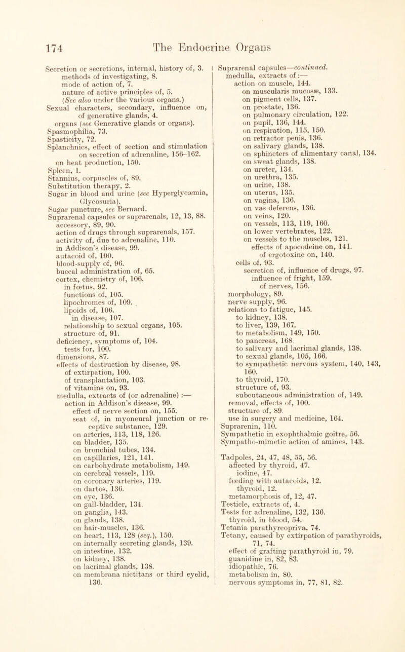 Secretion or secretions, internal, history of, 3. I methods of investigating, 8. mode of action of, 7. nature of active principles of, 5. (See also under the various organs.) Sexual characters, secondary, influence on, of generative glands, 4. organs (see Generative glands or organs). Spasmophilia, 73. Spasticity, 72. Splanchnics, effect of section and stimulation on secretion of adrenaline, 156-162. on heat production, 150. Spleen, 1. Stannius, corpuscles of, 89. Substitution therapy, 2. Sugar in blood and urine (see Hyperglycsemia, Glycosuria). Sugar puncture, see Bernard. Suprarenal capsules or suprarenals, 12, 13, 88. accessory, 89, 90. action of drugs through suprarenals, 157. activity of, due to adrenaline, 110. in Addison’s disease, 99. autacoid of, 100. blood-supply of, 96. buccal administration of, 65. cortex, chemistry of, 106. in foetus, 92. functions of, 105. lipochromes of, 109. lipoids of, 106. in disease, 107. relationship to sexual organs, 105. structure of, 91. deficiency, symptoms of, 104. tests for, 100. dimensions, 87. effects of destruction by disease, 98. of extirpation, 100. of transplantation, 103. of vitamins on, 93. medulla, extracts of (or adrenaline) :— action in Addison’s disease, 99. effect of nerve section on, 155. seat of, in myoneural junction or re¬ ceptive substance, 129. on arteries, 113, 118, 126. on bladder, 135. on bronchial tubes, 134. on capillaries, 121, 141. on carbohydrate metabolism, 149. on cerebral vessels, 119. on coronary arteries, 119. on dartos, 136. on eye, 136. on gall-bladder, 134. on ganglia, 143. on glands, 138. on hair-muscles, 136. on heart, 113, 128 (seq.), 150. on internally secreting glands, 139. on intestine, 132. on kidney, 138. on lacrimal glands, 138. on membrana nictitans or third eyelid, 136. Suprarenal capsules—continued. medulla, extracts of :— action on muscle, 144. on muscularis mucosae, 133. on pigment cells, 137. on prostate, 136. on pulmonary circulation, 122. on pupil, 136, 144. on respiration, 115, 150. on retractor penis, 136. on salivary glands, 138. on sphincters of alimentary canal, 134. on sweat glands, 138. on ureter, 134. on urethra, 135. on urine, 138. on uterus, 135. on vagina, 136. on vas deferens, 136. on veins, 120. on vessels, 113, 119, 160. on lower vertebrates, 122. on vessels to the muscles, 121. effects of apocodeine on, 141. of ergotoxine on, 140. cells of, 93. secretion of, influence of drugs, 97. influence of fright, 159. of nerves, 156. morphology, 89. nerve supply, 96. relations to fatigue, 145. to kidney, 138. to liver, 139, 167. to metabolism, 149, 150. to pancreas, 168. to salivary and lacrimal glands, 138. to sexual glands, 105, 166. to svmpathetic nervous system, 140, 143, 160. to thyroid, 170. structure of, 93. subcutaneous administration of, 149. removal, effects of, 100. structure of, 89. use in surgery and medicine, 164. Suprarenin, 110. Sympathetic in exophthalmic goitre, 56. Sympatho-mimetic action of amines, 143. Tadpoles, 24, 47, 48, 55, 56. affected by thyroid, 47. iodine, 47. feeding with autacoids, 12. thyroid, 12. metamorphosis of, 12, 47. Testicle, extracts of, 4. Tests for adrenaline, 132, 136. thyroid, in blood, 54. Tetania parathyreopriva, 74. Tetany, caused by extirpation of parathyroids, 71, 74. effect of grafting parathyroid in, 79. guanidine in, 82, 83. idiopathic, 76. metabolism in, 80. nervous symptoms in, 77, 81, 82.