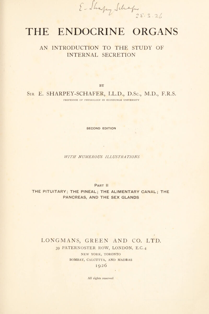 THE ENDOCRINE ORGANS AN INTRODUCTION TO THE STUDY OF INTERNAL SECRETION BY Sir E. SHARPEY-SCHAFER, LL.D., D.Sc., M.D., F.R.S. PROFESSOR OF PHYSIOLOGY IN EDINBURGH UNIVERSITY SECOND EDITION PV/TH NUMEROUS ILLUSTRATIONS Part II THE PITUITARY; THE PINEAL; THE ALIMENTARY CANAL; THE PANCREAS, AND THE SEX GLANDS LONGMANS, GREEN AND CO. LTD. 39 PATERNOSTER ROW, LONDON, E.C. 4 NEW YORK, TORONTO BOMBAY, CALCUTTA, AND MADRAS 1926 All rights reserved