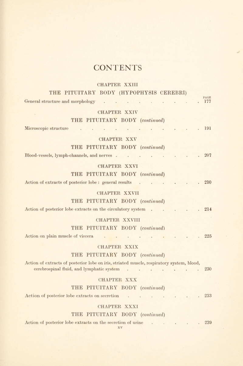 CHAPTER XXIII THE PITUITARY BODY (HYPOPHYSIS CEREBRI) General structure and morphology ........ CHAPTER XXIV THE PITUITARY BODY {continued) Microscopic structure ........... CHAPTER XXV THE PITUITARY BODY (continued) Blood-vessels, lymph-channels, and nerves ........ CHAPTER XXVI THE PITUITARY BODY (continued) Action of extracts of posterior lobe : general results ...... CHAPTER XXVH THE PITUITARY BODY (continued) Action of posterior lobe extracts on the circulatory system ..... CHAPTER XXVHI THE PITUITARY BODY (continued) Action on plain muscle of viscera ......... CHAPTER XXIX THE PITUITARY BODY (continued) Action of extracts of posterior lobe on iris, striated muscle, respiratory system, blood, cerebrospinal fluid, and lymphatic system .... CHAPTER XXX THE PITUITARY BODY (continued) Action of posterior lobe extracts on secretion .... CHAPTER XXXI THE PITUITARY BODY (continued) Action of posterior lobe extracts on the secretion of urine XV PAGE 177 191 207 210 214 225 230 233 239