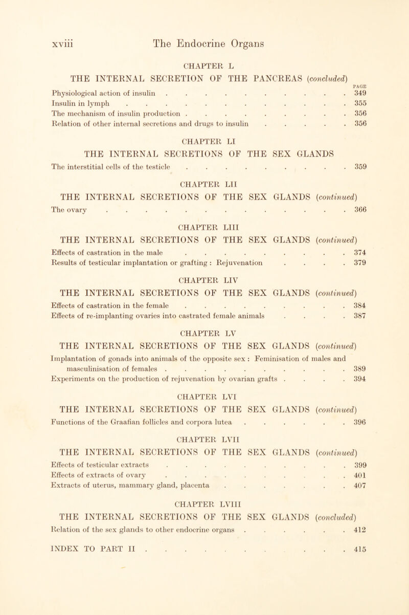 CHAPTER L THE INTERNAL SECRETION OF THE PANCREAS {concluded) PAGE Physiological action of insulin .......... 349 Insulin in lymph ............ 355 The mechanism of insulin production ......... 356 Relation of other internal secretions and drugs to insulin ..... 356 CHAPTER LI THE INTERNAL SECRETIONS OF THE SEX GLANDS The interstitial cells of the testicle ......... 359 CHAPTER LH THE INTERNAL SECRETIONS OF THE SEX GLANDS {continued) The ovary ............. 366 CHAPTER LHI THE INTERNAL SECRETIONS OF THE SEX GLANDS {continued) Effects of castration in the male . . . . . . . . .374 Results of testicular implantation or grafting : Rejuvenation . . . .379 CHAPTER LIV THE INTERNAL SECRETIONS OF THE SEX GLANDS {continued) Effects of castration in the female . . . . . . . . .384 Effects of re-implanting ovaries into castrated female animals .... 387 CHAPTER LV THE INTERNAL SECRETIONS OF THE SEX GLANDS (continued) Implantation of gonads into animals of the opposite sex : Feminisation of males and masculinisation of females .......... 389 Experiments on the production of rejuvenation by ovarian grafts .... 394 CHAPTER LVI THE INTERNAL SECRETIONS OF THE SEX GLANDS {continued) Functions of the Graafian follicles and corpora lutea ...... 396 CHAPTER LVH THE INTERNAL SECRETIONS OF THE SEX GLANDS {continued) Effects of testicular extracts . . . . . . . . . .399 Effects of extracts of ovary . . . . . . . . . .401 Extracts of uterus, mammary gland, placenta . . . . . . .407 CHAPTER LVIII THE INTERNAL SECRETIONS OF THE SEX GLANDS {concluded) Relation of the sex glands to other endocrine organs ...... 412 INDEX TO PART H 415