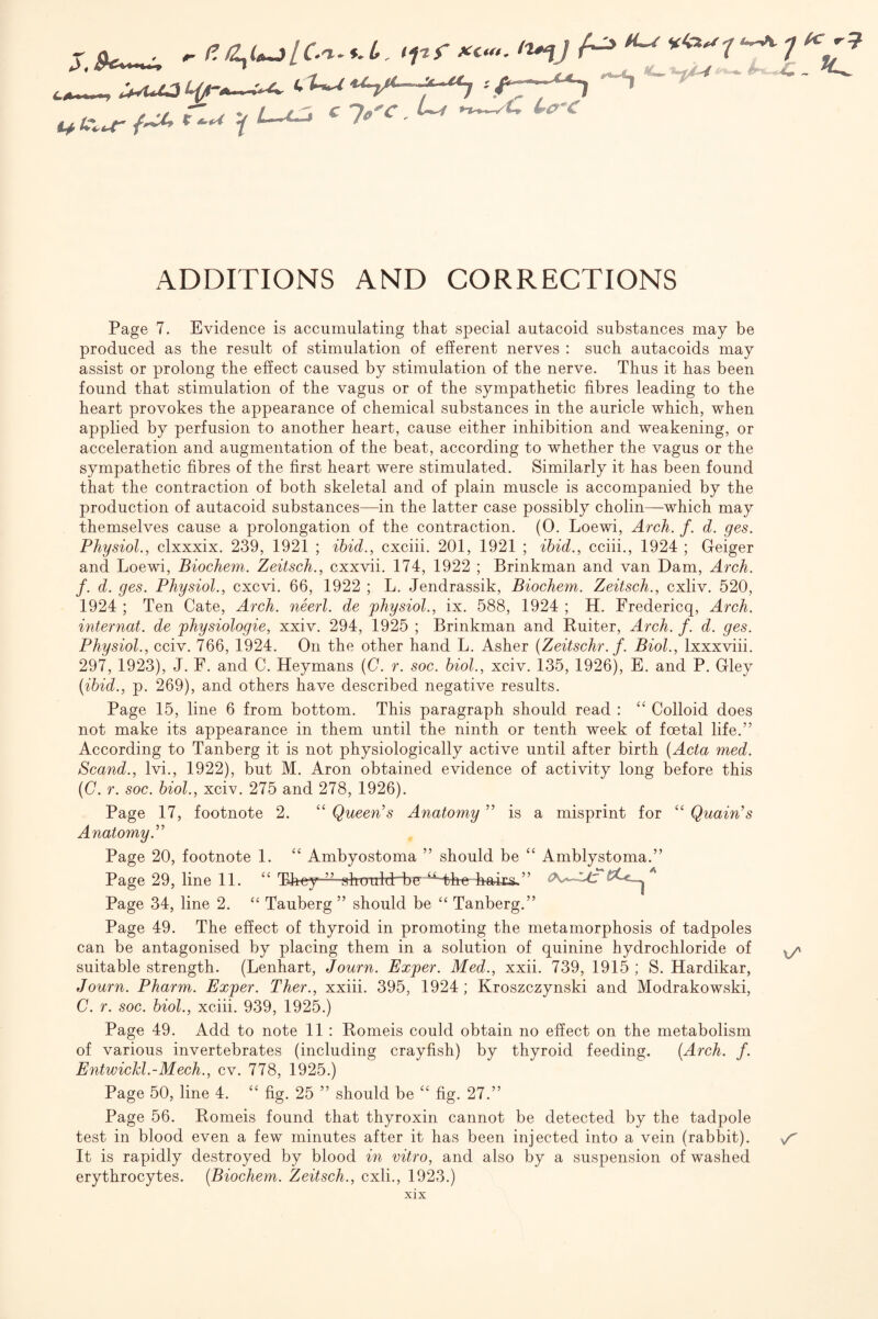 >pf X..,. ^ CJ- - -^ U^uUii^-- ft.t/' t ^>4 L~u~t c Jg c ADDITIONS AND CORRECTIONS Page 7. Evidence is accumulating that special autacoid substances may be produced as the result of stimulation of efferent nerves : such autacoids may assist or prolong the effect caused by stimulation of the nerve. Thus it has been found that stimulation of the vagus or of the sympathetic fibres leading to the heart provokes the appearance of chemical substances in the auricle which, when applied by perfusion to another heart, cause either inhibition and weakening, or acceleration and augmentation of the beat, according to whether the vagus or the sympathetic fibres of the first heart were stimulated. Similarly it has been found that the contraction of both skeletal and of plain muscle is accompanied by the production of autacoid substances—in the latter case possibly cholin—which may themselves cause a prolongation of the contraction. (0. Loewi, Arch. f. d. ges. Physiol.^ clxxxix. 239, 1921 ; ibid., cxciii. 201, 1921 ; ibid., cciii., 1924 ; Geiger and Loewi, Biochem. Zeitsch., cxxvii. 174, 1922 ; Brinkman and van Dam, Arch, f. d. ges. Physiol., cxcvi. 66, 1922 ; L, Jendrassik, Biochem. Zeitsch., cxliv. 520, 1924 ; Ten Cate, Arch, neerl. de physiol., ix. 588, 1924 ; H. Fredericq, Arch, internal, de physiologie, xxiv. 294, 1925 ; Brinkman and Ruiter, Arch. f. d. ges. Physiol., cciv. 766, 1924. On the other hand L. Asher {Zeitsehr.j. Biol., Ixxxviii. 297, 1923), J. F. and C. Heymans {C. r. soc. biol., xciv. 135, 1926), E. and P. Gley {ibid., p. 269), and others have described negative results. Page 15, line 6 from bottom. This paragraph should read : “ Colloid does not make its appearance in them until the ninth or tenth week of foetal life.” According to Tanberg it is not physiologically active until after birth (Acta med. Scand., Ivi., 1922), but M. Aron obtained evidence of activity long before this (C. r. soc. biol., xciv. 275 and 278, 1926). Page 17, footnote 2. ‘‘ Queen's Anatomy ” is a misprint for “ Quain's Anatomy. Page 20, footnote 1. ‘‘ Ambyostoma ” should be “ Amblystoma.” Page 29, line 11. They-—shaulcb~bg‘ ^'Hhe haica.” Page 34, line 2. “ Tauberg ” should be “ Tanberg.” Page 49. The effect of thyroid in promoting the metamorphosis of tadpoles can be antagonised by placing them in a solution of quinine hydrochloride of ^ suitable strength. (Lenhart, Journ. Exper. Med., xxii. 739, 1915 ; S. Hardikar, Journ. Pharm. Exper. Ther., xxiii. 395, 1924; Kroszczynski and Modrakowski, C. r. soc. biol., xciii. 939, 1925.) Page 49. Add to note 11 : Romeis could obtain no effect on the metabolism of various invertebrates (including crayfish) by thyroid feeding. (Arch. f. Entwickl.-Mech., cv. 778, 1925.) Page 50, line 4. “ fig. 25 ” should be fig. 27.” Page 56. Romeis found that thyroxin cannot be detected by the tadpole test in blood even a few minutes after it has been injected into a vein (rabbit). It is rapidly destroyed by blood in vitro, and also by a suspension of washed erythrocytes. (Biochem. Zeitsch., cxli., 1923.)