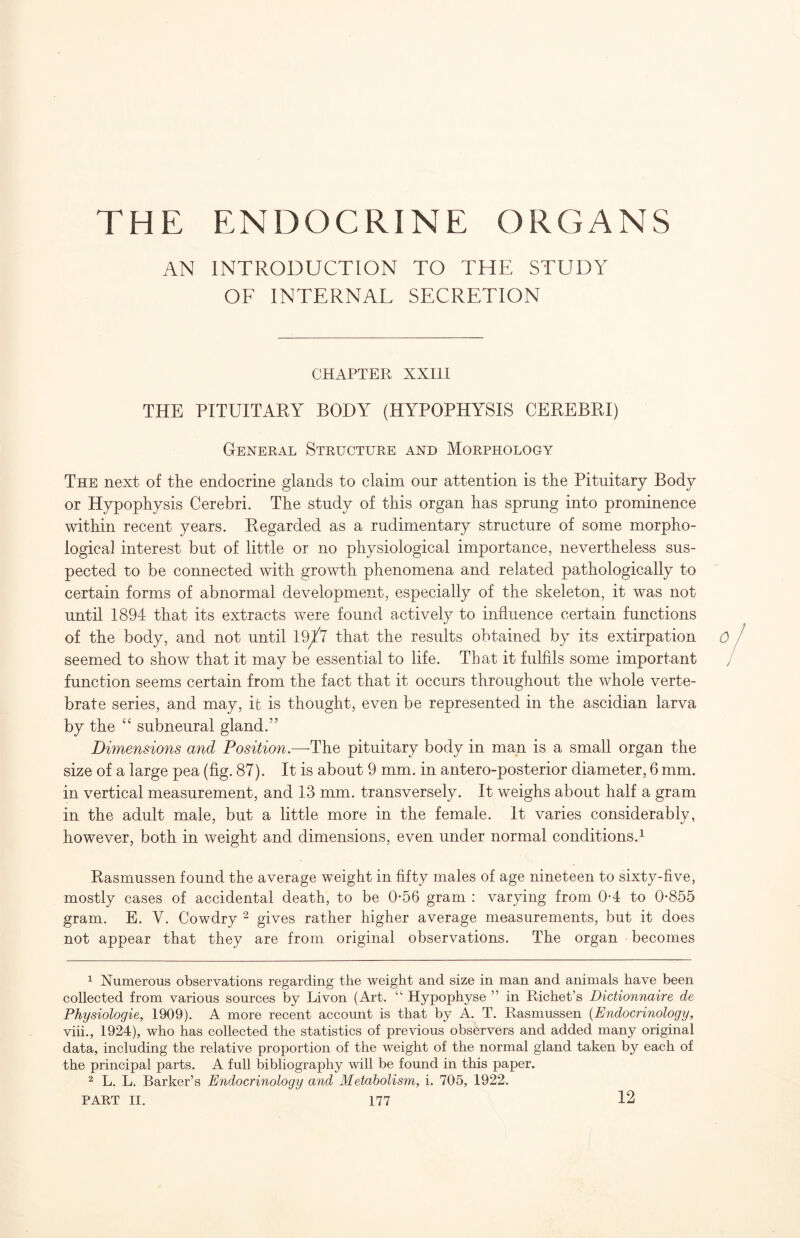 AN INTRODUCTION TO THE STUDY OF INTERNAL SECRETION CHAPTER XXIII THE PITUITARY BODY (HYPOPHYSIS CEREBRI) General Structure and Morphology The next of the endocrine glands to claim our attention is the Pituitary Body or Hypophysis Cerebri. The study of this organ has sprung into prominence within recent years. Regarded as a rudimentary structure of some morpho¬ logical interest but of little or no physiological importance, nevertheless sus¬ pected to be connected with growth phenomena and related pathologically to certain forms of abnormal development, especially of the skeleton, it was not until 1894 that its extracts were found actively to influence certain functions of the body, and not until 19^7 that the results obtained by its extirpation 0 seemed to show that it may be essential to life. That it fulfils some important function seems certain from the fact that it occurs throughout the whole verte¬ brate series, and may, it is thought, even be represented in the ascidian larva by the subneural gland.” Dimensions and Position.—The pituitary body in man is a small organ the size of a large pea (fig. 87). It is about 9 mm. in antero-posterior diameter, 6 mm. in vertical measurement, and 13 mm. transversely. It weighs about half a gram in the adult male, but a little more in the female. It varies considerably, however, both in weight and dimensions, even under normal conditions.^ Rasmussen found the average weight in fifty males of age nineteen to sixty-five, mostly cases of accidental death, to be 0*56 gram : varying from 0-4 to 0-855 gram. E. V. Cowdry ^ gives rather higher average measurements, but it does not appear that they are from original observations. The organ becomes ^ Numerous observations regarding the weight and size in man and animals have been collected from various sources by Livon (Art. “ Hypophyse ” in Richet’s Dictionnaire de Physiologie, 1909). A more recent account is that by A. T. Rasmussen {Endocrinology, viii., 1924), who has collected the statistics of previous observers and added many original data, including the relative proportion of the weight of the normal gland taken by each of the principal parts. A full bibliography will be found in this paper. ^ L. L. Barker’s Endocrinology and Metabolism, i. 705, 1922. 12