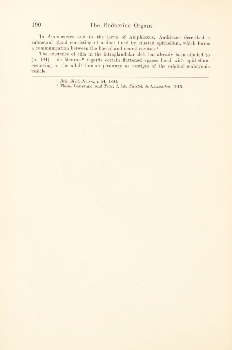 In Ammocoetes and in the larva of Amphioxus, Andriezen described a siibneural gland consisting of a duct lined by ciliated epithelium, which forms a communication between the buccal and neural cavitiesd The existence of cilia in the intraglandular cleft has already been alluded to (p. 184). de Meuron ^ regards certain flattened spaces lined with epithelium occurring in the adult human pituitary as vestiges of the original embryonic vesicle. ^ Brit, Med. Journ., i. 54, 1894. 2 These, Lausanne, and Trav. d. lab. d’histol. de Loewenthal, 1915.