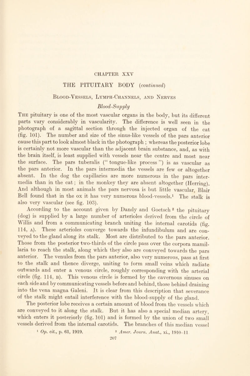 THE PITUITARY BODY {continued) Blood-Vessels, Lymph-Channels, and Nerves Blood-Supjply The pituitary is one of the most vascular organs in the body, but its different parts vary considerably in vascularity. The difference is well seen in the photograph of a sagittal section through the injected organ of the cat (fig. 101). The number and size of the sinus-like vessels of the pars anterior cause this part to look almost black in the photograph ; whereas the posterior lobe is certainly not more vascular than the adjacent brain substance, and, as with the brain itself, is least supplied with vessels near the centre and most near the surface. The pars tuberalis tongue-like process ”) is as vascular as the pars anterior. In the pars intermedia the vessels are few or altogether absent. In the dog the capillaries are more numerous in the pars inter¬ media than in the cat; in the monkey they are absent altogether (Herring). And although in most animals the pars nervosa is but little vascular, Blair Bell found that in the ox it has very numerous blood-vessels.^ The stalk is also very vascular (see fig. 103). According to the account given by Dandy and Goetsch 2 the pituitary (dog) is supplied by a large number of arterioles derived from the circle of Willis and from a communicating branch uniting the internal carotids (fig. 114, a). These arterioles converge towards the infundibulum and are con¬ veyed to the gland along its stalk. Most are distributed to the pars anterior. Those from the posterior two-thirds of the circle pass over the corpora mamil- laria to reach the stalk, along which they also are conveyed towards the pars anterior. The venules from the pars anterior, also very numerous, pass at first to the stalk and thence diverge, uniting to form small veins which radiate outwards and enter a venous circle, roughly corresponding with the arterial circle (fig. 114, b). This venous circle is formed by the cavernous sinuses on each side and by communicating vessels before and behind, those behind draining into the vena magna Galeni. It is clear from this description that severance of the stalk might entail interference with the blood-supply of the gland. The posterior lobe receives a certain amount of blood from the vessels which are conveyed to it along the stalk. But it has also a special median artery, which enters it posteriorly (fig. 101) and is formed by the union of two small vessels derived from the internal carotids. The branches of this median vessel 1 Op. cit., p. 61, 1919. 2 Amer. Journ. Anat., xi., 1910-11