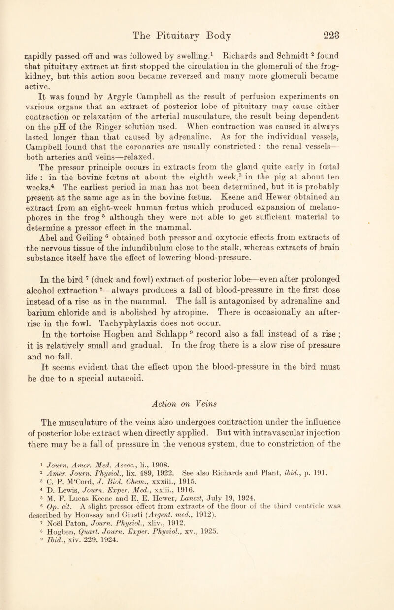 i;apidly passed off and was followed by swelling.^ Richards and Schmidt ^ found that pituitary extract at first stopped the circulation in the glomeruli of the frog- kidney, but this action soon became reversed and many more glomeruli became active. It was found by Argyle Campbell as the result of perfusion experiments on various organs that an extract of posterior lobe of pituitary may cause either contraction or relaxation of the arterial musculature, the result being dependent on the pH of the Ringer solution used. When contraction was caused it always lasted longer than that caused by adrenaline. As for the individual vessels, Campbell found that the coronaries are usually constricted : the renal vessels— both arteries and veins—relaxed. The pressor principle occurs in extracts from the gland quite early in foetal life : in the bovine foetus at about the eighth week,^ in the pig at about ten weeks.^ The earliest period in man has not been determined, but it is probably present at the same age as in the bovine foetus. Keene and Hewer obtained an extract from an eight-week human foetus which produced expansion of melano- phores in the frog ^ although they were not able to get sufficient material to determine a pressor effect in the mammal. Abel and Ceiling ® obtained both pressor and oxytocic effects from extracts of the nervous tissue of the infundibulum close to the stalk, whereas extracts of brain substance itself have the effect of lowering blood-pressure. In the bird ^ (duck and fowl) extract of posterior lobe^—even after prolonged alcohol extraction —always produces a fall of blood-pressure in the first dose instead of a rise as in the mammal. The fall is antagonised by adrenaline and barium chloride and is abolished by atropine. There is occasionally an after¬ rise in the fowl. Tachyphylaxis does not occur. In the tortoise Hogben and Schlapp ® record also a fall instead of a rise ; it is relatively small and gradual. In the frog there is a slow rise of pressure and no fall. It seems evident that the effect upon the blood-pressure in the bird must be due to a special autacoid. Action on Veins The musculature of the veins also undergoes contraction under the influence of posterior lobe extract when directly applied. But with intravascular injection there may be a fall of pressure in the venous system, due to constriction of the ^ Journ. Amer. Med. Assoc., li., 1908. Amer. Journ. Physiol., lix. 489, 1922. See also Richards and Plant, ibid., p. 191. 3 C. P. M‘Cord, J. Biol. Chem., xxxiii., 1915. ^ D. Lewis, Journ. Exper. Med., xxiii., 1916. ^ M. F. Lucas Keene and E. E. Hewer, Lancet, July 19, 1924. ® Op. cit. A slight pressor effect from extracts of the floor of the third ventricle was described by Houssay and Giusti {Argent, med., 1912). Noel Paton, Journ. Physiol., xliv., 1912. ® Hogben, Quart. Journ. Exper. Physiol., xv., 1925. » Ibid., xiv. 229, 1924.