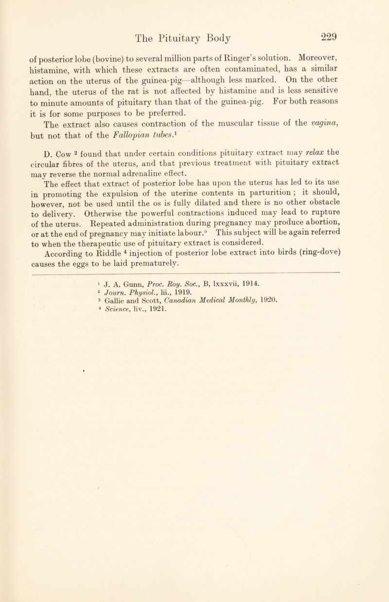 of posterior lobe (bovine) to several million parts of Einger’s solution. Moreover, histamine, with which these extracts are often contaminated, has a similar action on the uterus of the guinea-pig—although less marked. On the other hand, the uterus of the rat is not affected by histamine and is less sensitive to minute amounts of pituitary than that of the guinea-pig. For both reasons it is for some purposes to be preferred. The extract also causes contraction of the muscular tissue of the vagina, but not that of the Fallopian tubes.^ D. Cow 2 found that under certain conditions pituitary extract may relax the circular fibres of the uterus, and that previous treatment with pituitary extract may reverse the normal adrenaline effect. The efiect that extract of posterior lobe has upon the uterus has led to its use in promoting the expulsion of the uterine contents in parturition ; it should, however, not be used until the os is fully dilated and there is no other obstacle to delivery. Otherwise the powerful contractions induced may lead to rupture of the uterus. Eepeated administration during pregnancy may produce abortion, or at the end of pregnancy may initiate labour.^ This subject will be again referred to when the therapeutic use of pituitary extract is considered. According to Eiddle ^ injection of posterior lobe extract into birds (ring-dove) causes the eggs to be laid prematurely. 1 J. A. Gunn, Proc. Roy. Soc., B, Ixxxvii, 1914. 2 Journ. Physiol., lii., 1919. 3 Gallie and Scott, Canadian Medical Monthly, 1920. ^ Science, liv., 1921.