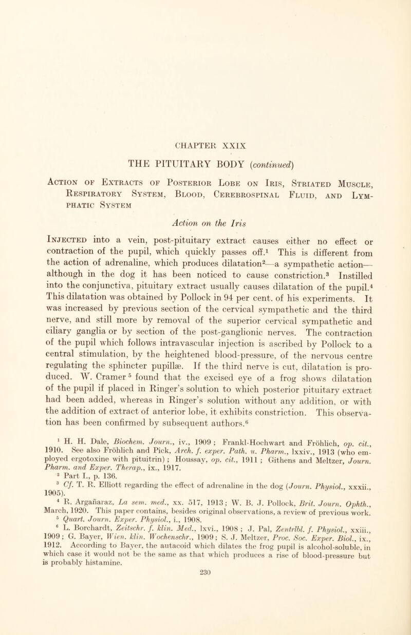 THE PITUITARY BODY (continued) Action of Extracts of Posterior Lobe on Iris, Striated Muscle, Respiratory System, Blood, Cerebrospinal Fluid, and Lym¬ phatic System Action on the Iris Injected into a vein, post-pituitary extract causes either no effect or contraction of the pupil, which quickly passes offA This is different from the action of adrenaline, which produces dilatation^—a sympathetic action— although in the dog it has been noticed to cause constriction.^ Instilled into the conjunctiva, pituitary extract usually causes dilatation of the pupil.^ This dilatation was obtained by Pollock in 94 per cent, of his experiments. It was increased by previous section of the cervical sympathetic and the third nerve, and still more by removal of the superior cervical sympathetic and ciliary ganglia or by section of the post-ganglionic nerves. The contraction of the pupil which follows intravascular injection is ascribed by Pollock to a central stimulation, by the heightened blood-pressure, of the nervous centre regulating the sphincter pupillae. If the third nerve is cut, dilatation is pro¬ duced. W. Cramer ^ found that the excised eye of a frog shows dilatation of the pupil if placed in Ringer’s solution to which posterior pituitary extract had been added, whereas in Ringer’s solution without any addition, or with the addition of extract of anterior lobe, it exhibits constriction. This observa¬ tion has been confirmed by subsequent authors.® 1 H. H. Dale, Biochem. Journ., iv., 1909 ; Frankl-Hochwart and Frohlich, op. ciL, 1910. See also Frohlich and Pick, Arch. f. exper. Path. u. Pharm., Ixxiv., 1913 (who em¬ ployed ergotoxine with pituitrin) ; Houssay, op. cit., 1911 ; Githens and Meltzer, Journ. Pharm. and Exper. Therap., ix., 1917. ^ Part I., p. 136. ^ G/. T. R. Elliott regarding the effect of adrenaline in the dog (Journ. Physiol., xxxii 1905). ^ R. Argaharaz, La sem. med., xx. 517, 1913; W. B. J. Pollock, Brit. Journ. Ophth., March, 1920. This paper contains, besides original observations, a review of previous work. ^ Quart. Journ. Exper. Physiol., i., 1908. ® L. Borchardt, Zeitschr. f. klin. Med., Ixvi., 1908 ; J. Pal, Zentrlhl. f. Physiol., xxiii., 1909; G. Bayer, Wien. klin. Wochenschr., 1909; S. J. Meltzer, Proc. Soc. Exper. Biol., ix.’ 1912. According to Bayer, the autacoid which dilates the frog pupil is alcohol-soluble, in which case it would not be the same as that which produces a rise of blood-pressure but is probably histamine.