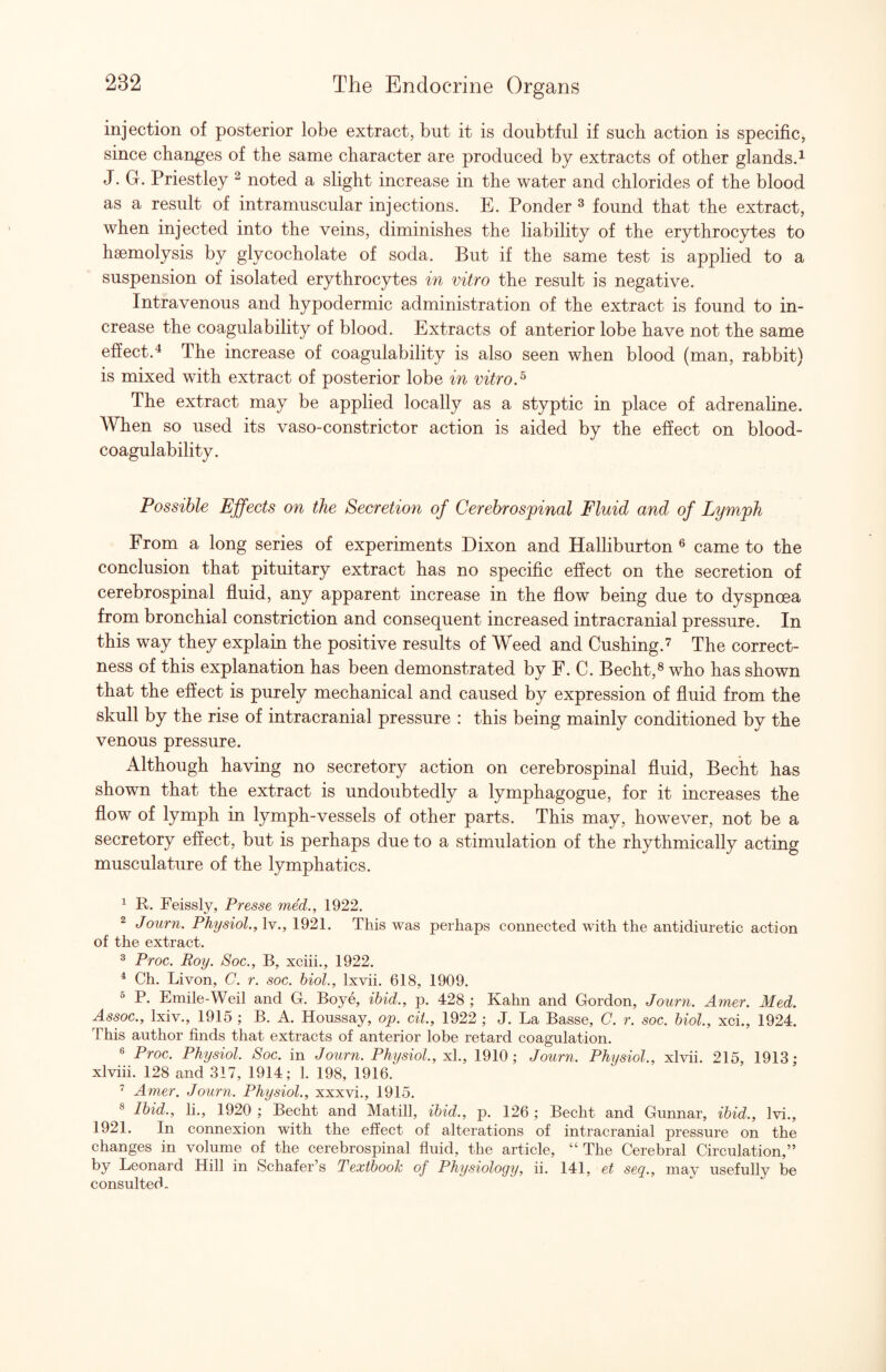 injection of posterior lobe extract, but it is doubtful if such action is specific, since changes of the same character are produced by extracts of other glands.^ J. G. Priestley ^ noted a slight increase in the water and chlorides of the blood as a result of intramuscular injections. E. Ponder ^ found that the extract, when injected into the veins, diminishes the liability of the erythrocytes to haemolysis by glycocholate of soda. But if the same test is applied to a suspension of isolated erythrocytes in vitro the result is negative. Intravenous and hypodermic administration of the extract is found to in¬ crease the coagulability of blood. Extracts of anterior lobe have not the same effect.^ The increase of coagulability is also seen when blood (man, rabbit) is mixed with extract of posterior lobe in vitro.^ The extract may be applied locally as a styptic in place of adrenahne. When so used its vaso-constrictor action is aided by the effect on blood- coagulability. Possible Effects on the Secretion of Cerebrospinal Fluid and of Lymph From a long series of experiments Dixon and Halliburton ® came to the conclusion that pituitary extract has no specific effect on the secretion of cerebrospinal fluid, any apparent increase in the flow being due to dyspnoea from bronchial constriction and consequent increased intracranial pressure. In this way they explain the positive results of Weed and Cushing.'^ The correct¬ ness of this explanation has been demonstrated by F. C. Becht,® who has shown that the eflect is purely mechanical and caused by expression of fluid from the skull by the rise of intracranial pressure : this being mainly conditioned by the venous pressure. Although having no secretory action on cerebrospinal fluid, Becht has shown that the extract is undoubtedly a lymphagogue, for it increases the flow of lymph in lymph-vessels of other parts. This may, however, not be a secretory effect, but is perhaps due to a stimulation of the rhythmically acting musculature of the lymphatics. ^ R. Feissly, Presse mM., 1922. 2 Journ. Physiol., Iv., 1921. This was perhaps connected with the antidiuretic action of the extract. 3 Proc. Roy. Soc., B, xciii., 1922. ^ Ch. Livon, C. r. soc. biol., Ixvii. 618, 1909. ^ P. Emile-Weil and G. Boye, ibid., p. 428 ; Kahn and Gordon, Journ. Amcr. Med. Assoc., Ixiv., 1915 ; B. A. Houssay, op. cit., 1922 ; J. La Basse, C. r. soc. biol., xci., 1924. This author finds that extracts of anterior lobe retard coagulation. ® Proc. Physiol. Soc. in Journ. Physiol., x[., 1910; Journ. Physiol., xlvii. 215, 1913; xlviii. 128 and 317, 1914; 1. 198, 1916. Amer. Journ. Physiol., xxxvi., 1915. ® Ibid., li., 1920 ; Becht and Matill, ibid., p. 126 ; Becht and Gunnar, ibid., Ivi., 1921. In connexion with the effect of alterations of intracranial pressure on the changes in volume of the cerebrospinal fluid, the article, “The Cerebral Circulation,” by Leonard Hill in Schafer’s Textbook of Physiology, ii. 141, et seq., may usefully be consulted.