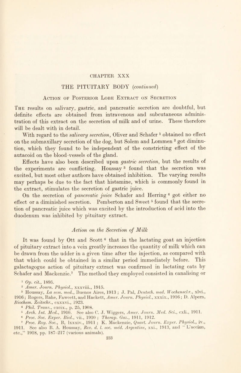 THE PITUITAKY BODY (continued) Action of Posterior Lobe Extract on Secretion The results on salivary, gastric, and pancreatic secretion are doubtful, but definite effects are obtained from intravenous and subcutaneous adminis¬ tration of this extract on the secretion of milk and of urine. These therefore will be dealt with in detail. With regard to the salivary secretion, Oliver and Schafer ^ obtained no efiect on the submaxillary secretion of the dog, but Solem and Lommen ^ got diminu¬ tion, which they found to be independent of the constricting effect of the autacoid on the blood-vessels of the gland. Effects have also been described upon gastric secretion, but the results of the experiments are conflicting. Houssay ^ found that the secretion was excited, but most other authors have obtained inhibition. The varying results may perhaps be due to the fact that histamine, which is commonly found in the extract, stimulates the secretion of gastric juice. On the secretion of pancreatic juice Schafer and Herring ^ got either no effect or a diminished secretion. Pemberton and Sweet ^ found that the secre¬ tion of pancreatic juice which was excited by the introduction of acid into the duodenum was inhibited by pituitary extract. Action on the Secretion of Milk It was found by Ott and Scott ® that in the lactating goat an injection of pituitary extract into a vein greatly increases the quantity of milk which can be drawn from the udder in a given time after the injection, as compared with that which could be obtained in a similar period immediately before. This galactagogue action of pituitary extract was confirmed in lactating cats by Schafer and Mackenzie.’^ The method they employed consisted in canalising or ^ Op. cit., 1895. 2 Amer. Journ. Physiol., xxxviii., 1915. ^ Houssay, La sem. med., Buenos Aires, 1913 ; J. Pal, Deutsch. med. Wochensclr., xlvi., 1916; Rogers, Rahe, Fawcett, and Hackett, Amer. Journ. Physiol., xxxix., 1916; D. Alpern, Biochem. Zeitschr., cxxxvi., 1923. ^ Phil. Trans., cxcix., p. 25, 1908. ^ Arch. Ini. Med., 1910. See also C. J. Wiggers, Amer. Journ. Med. Sci., cxli., 1911. ® Proc. Soc. Exper. Biol., vii., 1910 ; Therap. Gaz., 1911, 1912. Proc. Roy. Soc., B, Ixxxiv., 1911 ; K. Mackenzie, Quart. Journ. Exper. Physiol., iv., 1911. See also B. A. Houssay, Rev. d. 1. soc. med. Argentine, xxi., 1913, and “ L’accion, etc.,” 1918, pp. 187-217 (various animals).