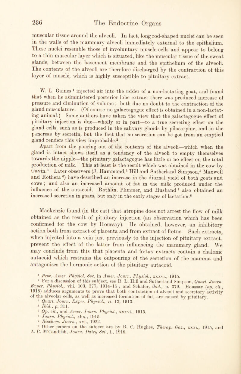 muscular tissue around the alveoli. In fact, long rod-shaped nuclei can be seen in the walls of the mammary alveoli immediately external to the epithelium. These nuclei resemble those of involuntary muscle-cells and appear to belong to a thin muscular layer which is situated, like the muscular tissue of the sweat glands, between the basement membrane and the epithelium of the alveoli. The contents of the alveoli are therefore discharged by the contraction of this layer of muscle, which is highly susceptible to pituitary extract. W. L. Gaines ^ injected air into the udder of a non-lactating goat, and found that when he administered posterior lobe extract there was produced increase of pressure and diminution of volume ; both due no doubt to the contraction of the gland musculature. (Of course no galactagogue effect is obtained in a non-lactat¬ ing animal.) Some authors have taken the view that the galactagogue effect of pituitary injection is due—wholly or in part—to a true secreting effect on the gland cells, such as is produced in the salivary glands by pilocarpine, and in the pancreas by secretin, but the fact that no secretion can be got from an emptied gland renders this view improbable.^ Apart from the pouring out of the contents of the alveoli—which when the gland is intact shows itself as a tendency of the alveoli to empty themselves towards the nipple—the pituitary galactagogue has little or no efiect on the total production of milk. This at least is the result which was obtained in the cow by Gavin.^ Later observers (J. Hammond,^ Hill and Sutherland Simpson,^ Maxwell and Hothera have described an increase in the diurnal yield of both goats and cows ; and also an increased amount of fat in the milk produced under the influence of the autacoid. Rothlin, Plimmer, and Husband ^ also obtained an increased secretion in goats, but only in the early stages of lactation.^ Mackenzie found (in the cat) that atropine does not arrest the flow of milk obtained as the result of pituitary injection (an observation which has been confirmed for the cow by Houssay). He obtained, however, an inhibitory action both from extract of placenta and from extract of foetus. Such extracts, when injected into a vein just previously to the injection of pituitary extract, prevent the effect of the latter from influencing the mammary gland. We may conclude from this that placenta and foetus extracts contain a chalonic autacoid which restrains the outpouring of the secretion of the mamma and antagonises the hormonic action of the pituitary autacoid. 1 Proc. Amer. Physiol. Soc. in Ayner. Journ. Physiol., xxxvi., 1915. 2 For a discussion of this subject, see R. L. Hill and Sutherland Simpson, Quart. Journ. Exper. Physiol., viii. 103, 377, 1914-15 ; and Schafer, ihid., p. 379. Houssay {op. cit., 1918) adduces arguments to prove that both contraction of alveoli and secretory activity of the alveolar cells, as well as increased formation of fat, are caused by pituitary. 2 Quart. Journ. Exper. Physiol., vi. 13, 1913. ^ Ihid., p. 311. ® Op. cit., and Amer. Journ. Physiol., xxxvi., 1915. ® Journ. Physiol., xlix., 1915. ’ Biochem. Journ., xvi., 1922. s Other papers on the subject are by R. C. Hughes, Therap. Gaz., xxxi., 1915, and A. C. M‘Candlish, Journ. Dairy Sci., i., 1918.