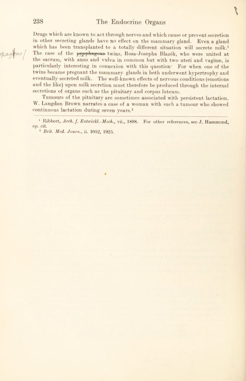 Drugs which are known to act through nerves and which cause or prevent secretion in other secreting glands have no effect on the mammary gland. Even a gland which has been transplanted to a totally different situation will secrete milk.^ The case of the p^^p-hajgous-twins, Rosa-Josepha Blazek, who were united at the sacrum, with anus and vulva in common but with two uteri and vaginae, is particularly interesting in connexion with this question* For when one of the twins became pregnant the mammary glands in both underwent hypertrophy and eventually secreted milk. The well-known effects of nervous conditions (emotions and the like) upon milk secretion must therefore be produced through the internal secretions of organs such as the pituitary and corpus luteuni. Tumours of the pituitary are sometimes associated with persistent lactation. W. Langdon Brown narrates a case of a woman with such a tumour who showed continuous lactation during seven years. ^ ^ Ribbert, Arch. f. Entwickl.-Mech., vii., 1898. For other references, see J. Hammond, op. cit. “ Brit. Med. Journ., ii. 1052, 1925.