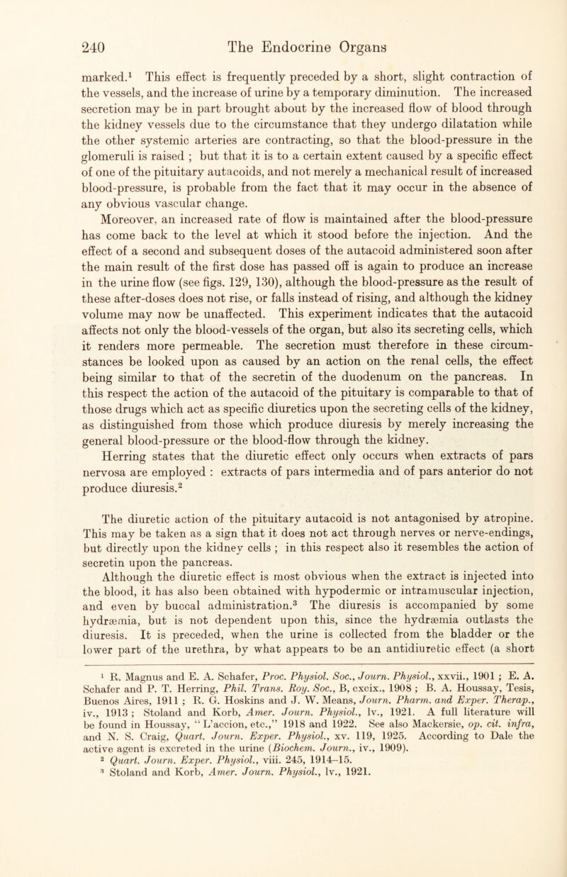 marked^ This effect is frequently preceded by a short, slight contraction of the vessels, and the increase of urine by a temporary diminution. The increased secretion may be in part brought about by the increased flow of blood through the kidney vessels due to the circumstance that they undergo dilatation while the other systemic arteries are contracting, so that the blood-pressure in the glomeruli is raised ; but that it is to a certain extent caused by a specific effect of one of the pituitary autacoids, and not merely a mechanical result of increased blood-pressure, is probable from the fact that it may occur in the absence of any obvious vascular change. Moreover, an increased rate of flow is maintained after the blood-pressure has come back to the level at which it stood before the injection. And the effect of a second and subsequent doses of the autacoid administered soon after the main result of the first dose has passed off is again to produce an increase in the urine flow (see figs. 129, 130), although the blood-pressure as the result of these after-doses does not rise, or falls instead of rising, and although the kidney volume may now be unaffected. This experiment indicates that the autacoid affects not only the blood-vessels of the organ, but also its secreting cells, which it renders more permeable. The secretion must therefore in these circum¬ stances be looked upon as caused by an action on the renal cells, the effect being similar to that of the secretin of the duodenum on the pancreas. In this respect the action of the autacoid of the pituitary is comparable to that of those drugs which act as specific diuretics upon the secreting cells of the kidney, as distinguished from those which produce diuresis by merely increasing the general blood-pressure or the blood-flow through the kidney. Herring states that the diuretic effect only occurs when extracts of pars nervosa are employed : extracts of pars intermedia and of pars anterior do not produce diuresis.^ The diuretic action of the pituitary autacoid is not antagonised by atropine. This may be taken as a sign that it does not act through nerves or nerve-endings, but directly upon the kidney cells ; in this respect also it resembles the action of secretin upon the pancreas. Although the diuretic effect is most obvious when the extract is injected into the blood, it has also been obtained with hypodermic or intramuscular injection, and even by buccal administration.^ The diuresis is accompanied by some hydrsemia, but is not dependent upon this, since the hydrsemia outlasts the diuresis. It is preceded, when the urine is collected from the bladder or the lower part of the urethra, by what appears to be an antidiurefcic effect (a short 1 R. Magnus and E. A. Schafer, Proc. Physiol. Soc., Journ. Physiol., xxvii., 1901 ; E. A. Schafer and P. T. Herring, Phil. Trans. Roy. Soc., B, cxcix., 1908 ; B. A. Houssay, Tesis, Buenos Aires, 1911 ; R. G. Hoskins and J. W. Means, Journ. Pharm. and Exper. Therap., iv., 1913 ; Stoland and Korb, Amer. Journ. Physiol., Iv., 1921. A full literature will be found in Houssay, “L’accion, etc.,” 1918 and 1922. See also Mackersie, op. cit. infra, and N. S. Craig, Quart. Journ. Exper. Physiol., xv. 119, 1925. According to Dale the active agent is excreted in the urine {Biochem. Journ., iv., 1909). 2 Quart. Journ. Exper. Physiol., viii. 245, 1914-15. Stoland and Korb, Amer. Journ. Physiol., Iv., 1921.