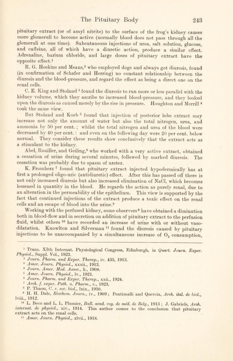 pituitary extract (or of amyl nitrite) to the surface of the frog’s kidney causes more glomeruli to become active (normally blood does not pass through all the glomeruli at one time). Subcutaneous injections of urea, salt solution, glucose, and caffeine, all of which have a diuretic action, produce a similar effect. Adrenaline, barium chloride, and large doses of pituitary extract have the opposite effect.^ E. G. Hoskins and Means,^ who employed dogs and always got diuresis, found (in confirmation of Schafer and Herring) no constant relationship between the diuresis and the blood-pressure, and regard the effect as being a direct one on the renal cells. C. E. King and Stoland ^ found the diuresis to run more or less parallel with the kidney volume, which they ascribe to increased blood-pressure, and they looked upon the diuresis as caused merely by the rise in pressure. Houghton and Merrill ^ took the same view. But Stoland and Korb ^ found that injection of posterior lobe extract may increase not only the amount of water but also the total nitrogen, urea, and ammonia by 50 per cent. ; whilst the total nitrogen and urea of the blood were decreased by 40 per cent. : and even on the following day were 20 per cent, below normal. They consider these results show conclusively that the extract acts as a stimulant to the kidney. Abel, Eouiller, and Gelling,® who worked with a very active extract, obtained a cessation of urine during several minutes, followed by marked diuresis. The cessation was probably due to spasm of ureter. K. Fromherz ^ found that pituitary extract injected hypodermically has at first a prolonged oligo-uric (antidiuretic) effect. After this has passed off there is not only increased diuresis but also increased elimination of NaCl, which becomes lessened in quantity in the blood. He regards the action as purely renal, due to an alteration in the permeability of the epithelium. This view is supported by the fact that continued injections of the extract produce a toxic effect on the renal cells and an escape of blood into the urine.® Working with the perfused kidney, some observers ^ have obtained a diminution both in blood-flow and in secretion on addition of pituitary extract to the perfusion fluid, whilst others have recorded an increase of urine with or without vaso¬ dilatation. Knowlton and Silverman found the diuresis caused by pituitary injections to be unaccompanied by a simultaneous increase of O2 consumption, ^ Trans. Xlth Internat. Physiological Congress, Edinburgh, in Quart. Journ. Exper. Physiol., Suppl. Vol., 1923. 2 Journ. Pharm. and Exper. Therap., iv. 435, 1913. 3 Amer. Journ. Physiol., xxxii., 1913. ^ Journ. Amer. Med. Assoc., li., 1908. ^ Amer. Journ. Physiol., Iv., 1921. « Journ. Pharm. and Exper. Therap., xxii., 1924. ^ Arch. f. exper. Path. u. Pharm., c., 1923. ® P. Thaon, C. r. soc. hiol., Ixix., 1910. ® H. H. Dale, Biochem. Journ., iv., 1909 ; Pentimalli and Quercia, Arch. ital. de biol., Iviii., 1912. L. Beco and L. L. Plumier, Bull. acad. roy. de med. de Belg., 1913 ; J. Gabriels, Arch, internat. de physiol., xiv., 1914. This author comes to the conclusion that pituitary extract acts on the renal cells. Amer. Journ. Physiol., xlvii., 1918.