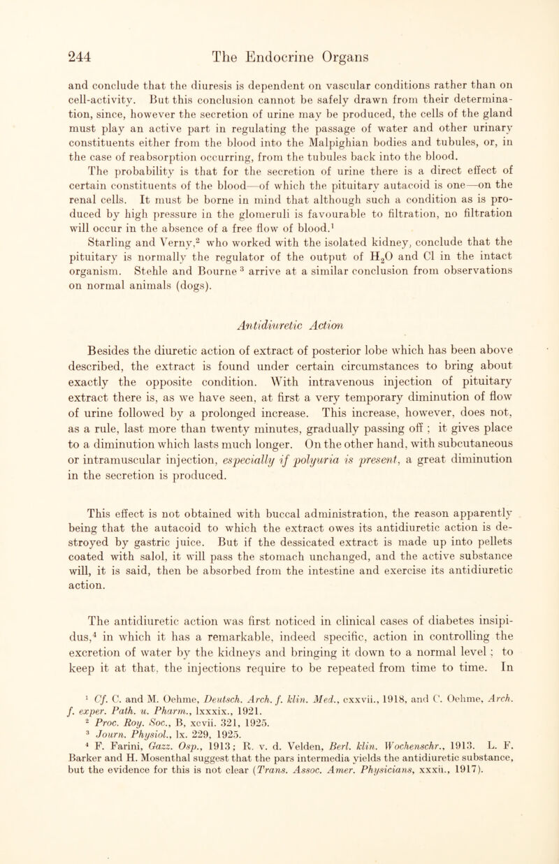 and conclude that the diuresis is dependent on vascular conditions rather than on cell-activity. But this conclusion cannot be safely drawn from their determina¬ tion, since, however the secretion of urine may be produced, the cells of the gland must play an active part in regulating the passage of water and other urinary constituents either from the blood into the Malpighian bodies and tubules, or, in the case of reabsorption occurring, from the tubules back into the blood. The probability is that for the secretion of urine there is a direct effect of certain constituents of the blood—of which the pituitary autacoid is one—on the renal cells. It must be borne in mind that although such a condition as is pro¬ duced by high pressure in the glomeruli is favourable to filtration, no filtration will occur in the absence of a free flow of blood.^ Starling and Verny,^ who worked with the isolated kidney, conclude that the pituitary is normally the regulator of the output of H2O and Cl in the intact organism. Stehle and Bourne ^ arrive at a similar conclusion from observations on normal animals (dogs). Antidiuretic Action Besides the diuretic action of extract of posterior lobe which has been above described, the extract is found under certain circumstances to bring about exactly the opposite condition. With intravenous injection of pituitary extract there is, as we have seen, at first a very temporary diminution of flow of urine followed by a prolonged increase. This increase, however, does not, as a rule, last more than twenty minutes, gradually passing off ; it gives place to a diminution which lasts much longer. On the other hand, with subcutaneous or intramuscular injection, especially if polyuria is present, a great diminution in the secretion is produced. This effect is not obtained with buccal administration, the reason apparently being that the autacoid to which the extract owes its antidiuretic action is de¬ stroyed by gastric juice. But if the dessicated extract is made up into pellets coated with salol, it will pass the stomach unchanged, and the active substance will, it is said, then be absorbed from the intestine and exercise its antidiuretic action. The antidiuretic action was first noticed in clinical cases of diabetes insipi¬ dus,^ in which it has a remarkable, indeed specific, action in controlling the excretion of water by the kidneys and bringing it down to a normal level ; to keep it at that, the injections require to be repeated from time to time. In ^ Cf. C. and M. Oehme, Deutsch. Arch. f. klin. Med., cxxvii., 1918, and C. Oehme, Arch, f. exper. Path. u. Pharm., Ixxxix., 1921. ^ Proc. Roy. Soc., B, xcvii. 321, 1925. ^ Journ. Physiol., lx. 229, 1925. ■* F. Farini, Gazz. Osp., 1913; R. v. d. Velden, Berl. klin. Wochenschr., 1913. L. F. Barker and H. Mosenthal suggest that the pars intermedia yields the antidiuretic substance, but the evidence for this is not clear {Trans. Assoc. Amer. Physicians, xxxii., 1917).