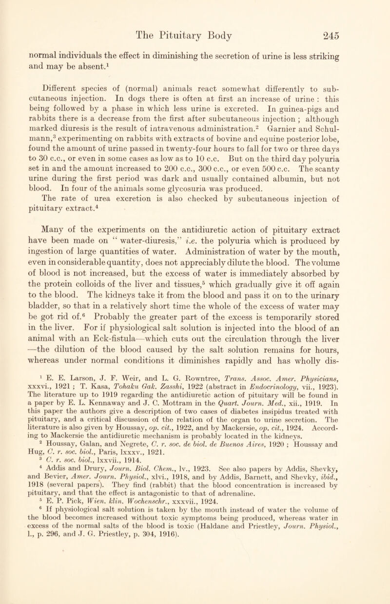 normal individuals the effect in diminishing the secretion of urine is less striking and may be absents Different species of (normal) animals react somewhat differently to sub¬ cutaneous injection. In dogs there is often at first an increase of urine : this being followed by a phase in which less urine is excreted. In guinea-pigs and rabbits there is a decrease from the first after subcutaneous injection ; although marked diuresis is the result of intravenous administration.- Darnier and Schul- mann,^ experimenting on rabbits with extracts of bovine and equine posterior lobe, found the amount of urine passed in twenty-four hours to fall for two or three days to 30 C.C., or even in some cases as low as to 10 c.c. But on the third day polyuria set in and the amount increased to 200 c.c., 300 c.c., or even 500 c.c. The scanty urine during the first period was dark and usually contained albumin, but not blood. In four of the animals some glycosuria was produced. The rate of urea excretion is also checked by subcutaneous injection of pituitary extract.^ Many of the experiments on the antidiuretic action of pituitary extract have been made on ‘‘ water-diuresis,” i.e. the polyuria which is produced by ingestion of large quantities of water. Administration of water by the mouth, even in considerable quantity, does not appreciably dilute the blood. The volume of blood is not increased, but the excess of water is immediately absorbed by the protein colloids of the liver and tissues,^ which gradually give it off again to the blood. The kidneys take it from the blood and pass it on to the urinary bladder, so that in a relatively short time the whole of the excess of water may be got rid of.® Probably the greater part of the excess is temporarily stored in the liver. For if physiological salt solution is injected into the blood of an animal with an Eck-fistula—which cuts out the circulation through the liver —the dilution of the blood caused by the salt solution remains for hours, whereas under normal conditions it diminishes rapidly and has wholly dis- ^ E. E. Larson, J. F. Weir, and L. G. Rowntree, Trans. Assoc. Amer. Physicians, xxxvi., 1921 ; T. Kasa, Tohaku Oak. Zasshi, 1922 (abstract in Endocrinology, vii., 1923). The literature up to 1919 regarding the antidiuretic action of pituitary will be found in a paper by E. L. Kennaway and J. C. Mottram in the Quart. Journ. Med., xii., 1919. In this paper the authors give a description of two cases of diabetes insipidus treated with pituitary, and a critical discussion of the relation of the organ to urine secretion. The literature is also given by Houssay, op. cit., 1922, and by Mackersie, op. cit., 1924. Accord¬ ing to Mackersie the antidiuretic mechanism is probably located in the kidneys. ^ Houssay, Galan, and Negrete, C. r. soc. de biol. de Buenos Aires, 1920 ; Houssay and Hug, 0. r. soc. biol., Paris, Ixxxv., 1921. ^ C. r. soc. biol., Ixxvii., 1914. ^ Addis and Drury, Journ. Biol. Chem., Iv., 1923. See also papers by Addis, Shevky, and Bevier, Amer. Journ. Physiol., xlvi., 1918, and by Addis, Barnett, and Shevky, ibid., 1918 (several papers). They find (rabbit) that the blood concentration is increased by pituitary, and that the effect is antagonistic to that of adrenaline. ^ E. P. Pick, Wien. klin. Wochenschr., xxxvii., 1924. ^ If physiological salt solution is taken by the mouth instead of water the volume of the blood becomes increased without toxic symptoms being produced, whereas water in excess of the normal salts of the blood is toxic (Haldane and Priestley, Journ. Physiol., 1., p. 296, and J. G. Priestley, p. 304, 1916).