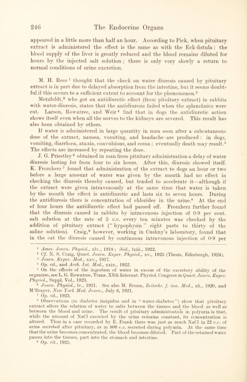 appeared in a little more than half an hour. According to Pick, when pituitary extract is administered the effect is the same as with the Eck-fistula : the blood supply of the liver is greatly reduced and the blood remains diluted for hours by the injected salt solution ; there is only very slowly a return to normal conditions of urine excretion. M. H. Rees ^ thought that the check on water diuresis caused by pituitary extract is in part due to delayed absorption from the intestine, but it seems doubt¬ ful if this occurs to a sufficient extent to account for the phenomenon.^ Motzfeldt,^ who got an antidiuretic effect (from pituitary extract) in rabbits with water-diuresis, states that the antidiuresis failed when the splanchnics were cut. Larson, Rowntree, and Weir^ find that in dogs the antidiuretic action shows itself even when all the nerves to the kidneys are severed. This result has also been obtained by others. If water is administered in large quantity in man soon after a subcutaneous dose of the extract, nausea, vomiting, and headache-are produced: in dogs, vomiting, diarrhoea, ataxia, convulsions, and coma ; eventually death may result.^ The effects are increased by repeating the dose. J. G. Priestley^ obtained in man from pituitary administration a delay of water diuresis lasting for from four to six hours. After this, diuresis showed itself. K. Fromherz found that administration of the extract to dogs an hour or two before a large amount of water was given by the mouth had no effect in checking the diuresis thereby caused, but tended to accelerate it—although if the extract were given intravenously at the same time that water is taken by the mouth the effect is antidiuretic and lasts six to seven hours. During the antidiuresis there is concentration of chlorides in the urine.® At the end of four hours the antidiuretic effect had passed off. Fromherz further found that the diuresis caused in rabbits by intravenous injection of 0-9 per cent, salt solution at the rate of 5 c.c. every ten minutes was checked by the addition of pituitary extract hypophysin ” eight parts to thirty of the saline solution). Craig,^ however, working in Cushny’s laboratory, found that in the cat the diuresis caused by continuous intravenous injection of 0*9 per 1 Amer. Jouni. Physiol., xlv., 1918 ; ibid., Ixiii., 1922. ^ Cf. N. S. Craig, Quart. Journ. Exper. Physiol., xv., 1925 (Thesis, Edinburgh, 1924). ^ Journ. Exper. Med., xxv., 1917. ^ Op. cit., and Arch. Int. Med., xxix., 1922. ^ On the effects of the ingestion of water in excess of the excretory ability of the organism, see L. G. Rowntree, Trans. Xlth Internat. Physiol. Congress in Quart. Jourj^. Exper. Physiol., Suppl. Vo]., 1923. ® Journ. Physiol., Iv., 1921. See also M. Brunn, Zeitschr. f. inn. Med., xli., 1920, and M‘Brayer, New York Med. Journ., July 6, 1921. ’ Op. cit., 1923. ® Observations (in diabetes insipidus and in “water-diabetes”) show that pituitary extract alters the relation of water to salts between the tissues and the blood as well as between the blood and urine. The result of pituitary administration in polyuria is that, while the amount of NaCl excreted by the urine remains constant, its concentration is altered. Thus in a case recorded by E. Frank there was just as much NaCl in 22 c.c. of urine secreted after pituitary, as in 800 c.c. secreted during polymia. At the same time that the urine becomes concentrated, the blood becomes diluted. Part of the retained water passes into the tissues, part into the stomach and intestine. ^ Op. cit., 1925.